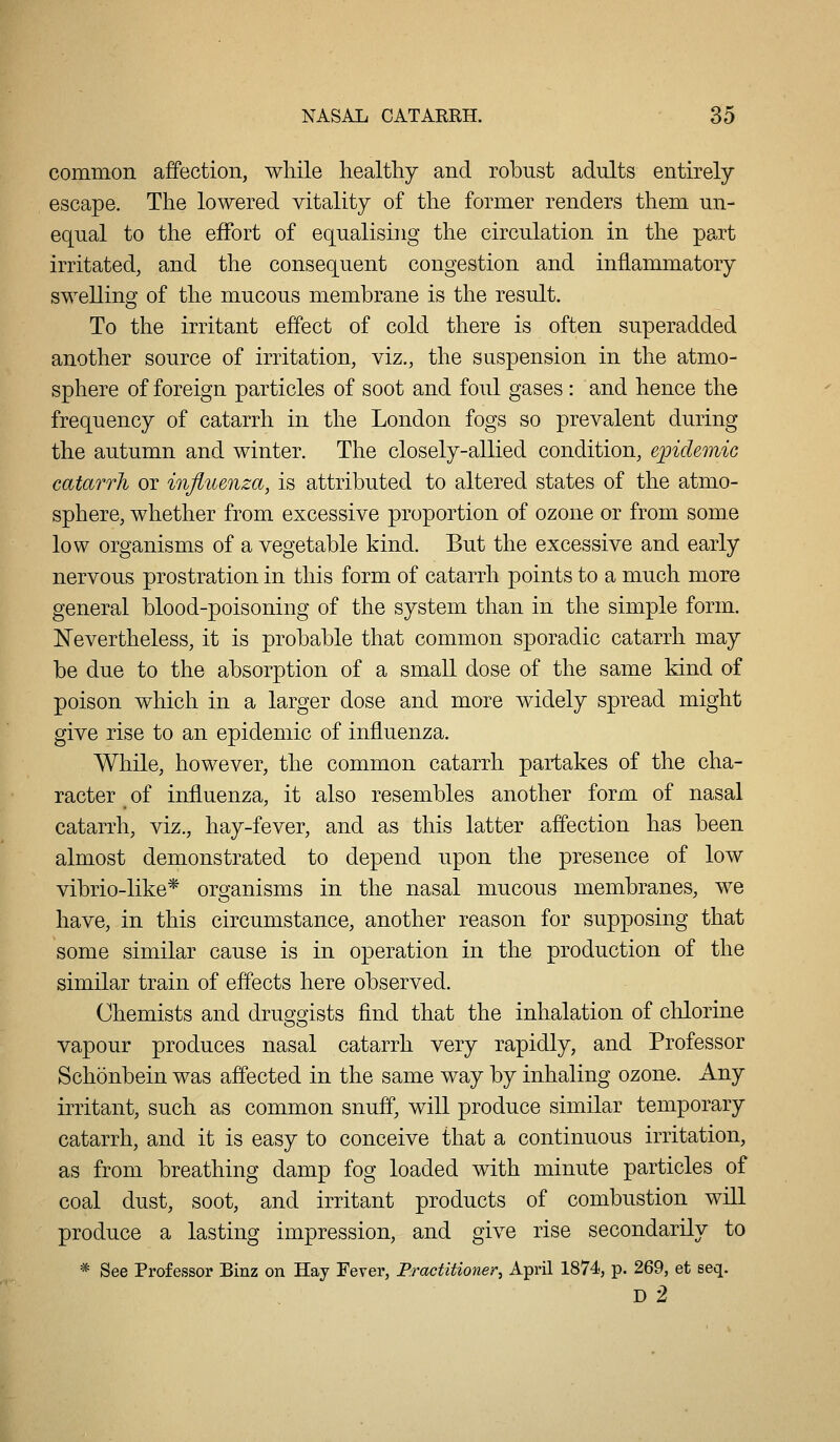 common affection, while healthy and robust adults entirely escape. The lowered vitality of the former renders them un- equal to the effort of equalising the circulation in the part irritated, and the consequent congestion and inflammatory swelling of the mucous membrane is the result. To the irritant effect of cold there is often superadded another source of irritation, viz., the suspension in the atmo- sphere of foreign particles of soot and foul gases : and hence the frequency of catarrh in the London fogs so prevalent during the autumn and winter. The closely-allied condition, epidemic catarrh or injiuenza, is attributed to altered states of the atmo- sphere, whether from excessive proportion of ozone or from some low organisms of a vegetable kind. But the excessive and early nervous prostration in this form of catarrh points to a much more general blood-poisoning of the system than in the simple form. Nevertheless, it is probable that common sporadic catarrh may be due to the absorption of a small dose of the same kind of poison which in a larger dose and more widely spread might give rise to an epidemic of influenza. While, however, the common catarrh partakes of the cha- racter of influenza, it also resembles another form of nasal catarrh, viz., hay-fever, and as this latter affection has been almost demonstrated to depend upon the presence of low vibrio-like* organisms in the nasal mucous membranes, we have, in this circumstance, another reason for supposing that some similar cause is in operation in the production of the similar train of effects here observed. Chemists and druggists find that the inhalation of chlorine vapour produces nasal catarrh very rapidly, and Professor Schonbein was affected in the same way by inhaling ozone. Any irritant, such as common snuff, will produce similar temporary catarrh, and it is easy to conceive that a continuous irritation, as from breathing damp fog loaded with minute particles of coal dust, soot, and irritant products of combustion will produce a lasting impression, and give rise secondarily to * See Professor Binz on Hay Fever, Practitioner^ April 1874, p. 269, et seq. D 2