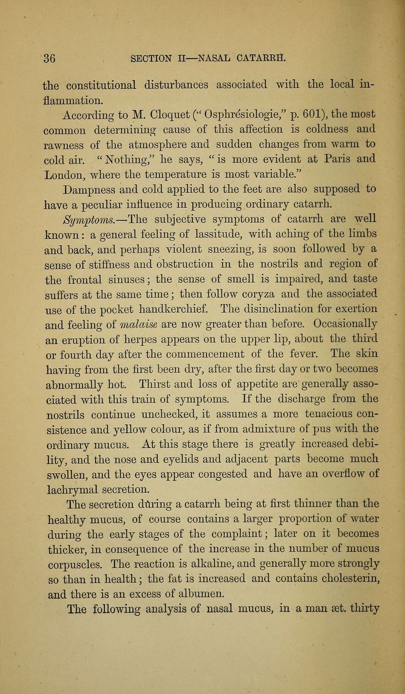 the constitutional disturbances associated witli the local in- jlammation. According to M. Cloquet ( Osphresiologie/' p. 601), the most common determining cause of this affection is coldness and rawness of the atmosphere and sudden changes from warm to cold air.  Nothing, lie says,  is more evident at Paris and London, where the temperature is most yariable. Dampness and cold applied to the feet are also supposed to have a peculiar influence in producing ordinary catarrh. Symptoms.—Tlie subjective symptoms of catarrh are well known: a general feeling of lassitude, with aching of the limbs and back, and perhaps violent sneezing, is soon followed by a sense of stiffness and obstruction in the nostrils and region of the frontal sinuses; the sense of smell is impaired, and taste suffers at the same time; then foUow coryza and the associated use of the pocket handkerchief. The disinclination for exertion and feeling of malaise are now greater than before. Occasionally an eruption of herpes appears on the upper lip, about the third or fourth day after the commencement of the fever. The skin having from the first been dry, after the first day or two becomes abnormally hot. Thirst and loss of appetite are generally asso- ciated with this train of symptoms. If the discharge from the nostrils continue unchecked, it assumes a more tenacious con- sistence and yellow colour, as if from admixture of pus with the ordinary mucus. At this stage there is greatly increased debi- lity, and the nose and eyelids and adjacent parts become much swollen, and the eyes appear congested and have an overflow of lachrymal secretion. The secretion dtiring a catarrh being at first thinner than the healthy mucus, of course contains a larger proportion of water during the early stages of the complaint; later on it becomes thicker, in consequence of the increase in the mmiber of mucus corpuscles. The reaction is alkahne, and generally more strongly so than in health; the fat is increased and contains cholesterin, and there is an excess of albumen. The following analysis of nasal mucus, in a man set. ihirtj