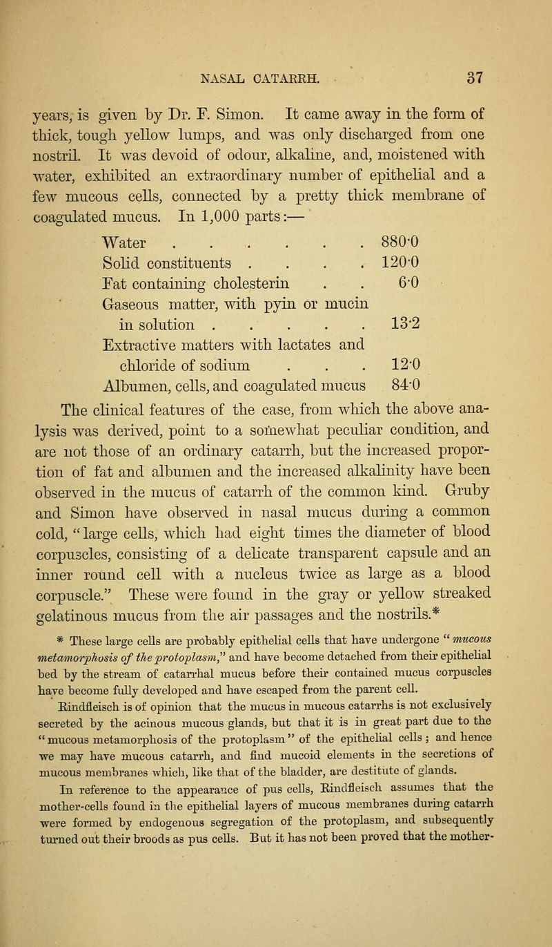 yearS; is given by Dr. F. Simon. It came away in the form of thick, tough yellow lumps, and was only discharged from one nostril It was devoid of odour, alkahne, and, moistened with water, exhibited an extraordinary number of epithelial and a few mucous cells, connected by a pretty thick membrane of coagulated mucus. In 1,000 parts:— Water 880-0 Solid constituents . . . . 120*0 Eat containing cholesterin . . 6'0 Gaseous matter, with pyin or mucin in solution . . . . . 13*2 Extractive matters with lactates and chloride of sodium . . . 12*0 Albumen, cells, and coagulated mucus 84-0 The clinical features of the case, from which the above ana- lysis was derived, point to a somewhat peculiar condition, and are not those of an ordinary catarrh, but the increased propor- tion of fat and albumen and the increased alkalinity have been observed in the mucus of catarrh of the common kind. Gruby and Simon have observed in nasal mucus during a common cold,  large ceUs, which had eight times the diameter of blood corpuscles, consisting of a delicate transparent capsule and an inner round cell with a nucleus twice as large as a blood corpuscle. These were found in the gray or yeUow streaked gelatinous mucus from the air passages and the nostrils.* * These large cells are probably epitbelial cells that have undergone  mucous metamorphosis of the protoplasm and have become detached from their epithelial bed by the stream of catarrhal mucus before their contained mucus corpuscles have become fully developed and have escaped from the parent cell. Rindfleisch is of opinion that the mucus in mucous catarrhs is not exclusively secreted by the acinous mucous glands, but that it is in great part due to the  mucous metamorphosis of the protoplasm of the epithelial cells; and hence we may have mucous catarrh, and find mucoid elements in the secretions of mucous membranes which, like that of the bladder, are destitute of glands. In reference to the appearance of pus cells, Eindfleisch assumes that the mother-cells found in tlie epithehal layers of mucous membranes during catarrh were formed by endogenous segregation of the protoplasm, and subsequently turned out their broods as piis cells. But it has not been proved that the mother-