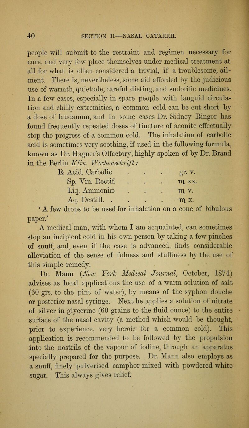 people will submit to the restraint and regimen necessary for cure, and very few place themselves under medical treatment at all for what is often considered a trivial, if a trouMesome, ail- ment. There is, nevertheless, some aid afforded by the judicious use of warmth, quietude, careful dieting, and sudorific medicines. In a few cases, especially in spare people with languid circula- tion and chilly extremities, a common cold can be cut short by a dose of laudanum, and in some cases Dr. Sidney Einger has found frequently repeated doses of tincture of aconite effectually stop the progress of a common cold. The inhalation of carbolic acid is sometimes very soothing, if used in the following formula, known as Dr. Hagner's Olfactory, highly spoken of by Dr. Brand in the Berlin Klin. Woclunschrift: R Acid. Carbolic ... gr. v. Sp. Vin. Eectif . . . m xx. Liq. Ammonise . . . m v. Aq. Destill m x. 'A few drops to be used for inhalation on a cone of bibulous paper.' A medical man, with whom I am acquainted, can sometimes stop an incipient cold in his own person by taking a few pinches of snuff, and, even if the case is advanced, finds considerable alleviation of the sense of fulness and stuffiness by the use of this simple remedy. Dr. Mann (New York Medical Journal, October, 1874) advises as local applications the use of a warm solution of salt (60 grs. to the pint of water), by means of the syphon douche or posterior nasal syringe. Next he applies a solution of nitrate of silver in glycerine (60 grains to the fluid ounce) to the entire surface of the nasal cavity (a method which would be thought, prior to experience, very heroic for a common cold). This application is recommended to be followed by the propulsion into the nostrils of the vapour of iodine, through an apparatus specially prepared for the purpose. Dr. Mann also employs as a snuff, finely pulverised camphor mixed with powdered white sugar. This always gives relief.