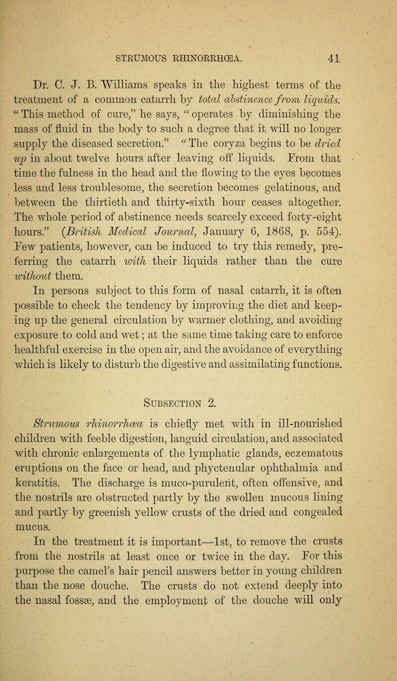 Dr. C. J. B. Williams speaks in the highest terms of the treatment of a common catarrh by total ctbstinence from liquids.  This method of cure, he says,  operates by diminishing the mass of fluid in the body to such a degree that it will no longer supply the diseased secretion.  The coryza begins to be dried iqj in about twelve hours after leaving off liquids. From that time the fulness in the head and the flowing to the eyes becomes less and less troublesome, the secretion becomes gelatinous, and between the thirtieth and thirty-sixth hour ceases altogether. The whole period of abstinence needs scarcely exceed forty-eight hours. (British Medical Journal, January 6, 1868, p. 554). Few patients, however, can be induced to try this remedy, pre- ferring the catarrh luitli their liquids rather than the cure without them. In persons subject to this form of nasal catarrh, it is often possible to check the tendency by improving the diet and keep- ing up the general circulation by warmer clothing, and avoiding exposure to cold and wet; at the same time taking care to enforce healthful exercise in the open air, and the avoidance of everything which is likely to distiu-b the digestive and assimilating functions. Subsection 2. Strumous rhinorrhcea is chiefly met with in ill-nourished children with feeble digestion, languid circulation, and associated with chronic enlargements of the lymphatic glands, eczematous eruptions on the face or head, and phyctenular ophthalmia and keratitis. The discharge is muco-puruleht, often offensive, and the nostrils are obstructed partly by the swollen mucous lining and partly by gTeenish yellow crusts of the dried and congealed mucus. In the treatment it is important—1st, to remove the crusts from the nostrils at least once or twice in the day. Tor this purpose the cameTs hair pencil answers better in young children than the nose douche. The crusts do not extend deeply into the nasal fossae, and the employment of the douche will only