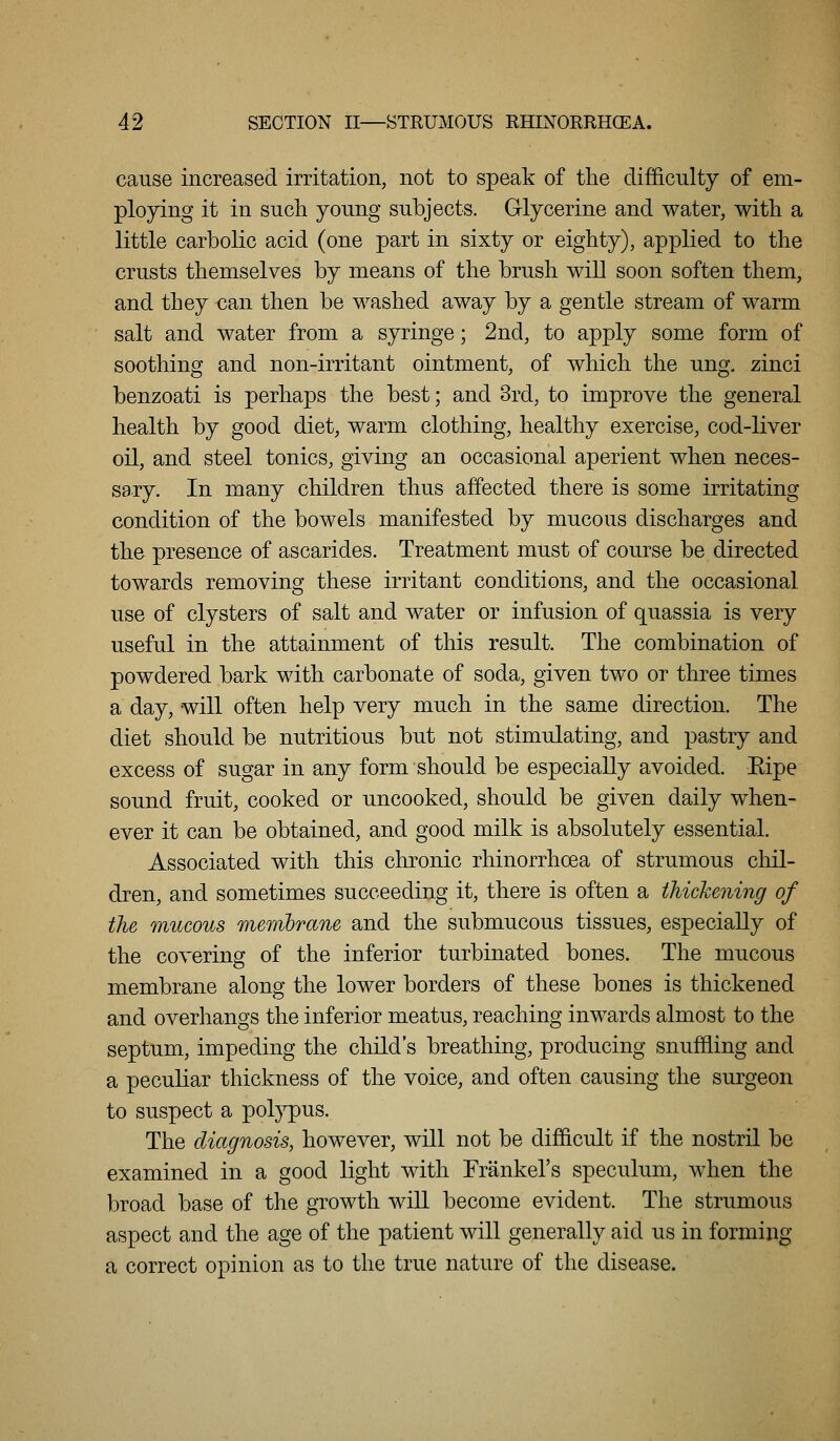 cause increased irritation, not to speak of the difficulty of em- ploying it in such young subjects. Glycerine and water, with a little carbolic acid (one part in sixty or eighty), applied to the crusts themselves by means of the brush will soon soften them, and they can then be washed away by a gentle stream of warm salt and water from a syringe; 2nd, to apply some form of soothing and non-irritant ointment, of which the ung. zinci benzoati is perhaps the best; and 3rd, to improve the general health by good diet, warm clothing, healthy exercise, cod-liver oil, and steel tonics, giving an occasional aperient when neces- sary. In many children thus affected there is some irritating condition of the bowels manifested by mucous discharges and the presence of ascarides. Treatment must of course be directed towards removing these irritant conditions, and the occasional use of clysters of salt and water or infusion of quassia is very useful in the attainment of this result. The combination of powdered bark with carbonate of soda, given two or three times a day, will often help very much in the same direction. The diet should be nutritious but not stimulating, and pastry and excess of sugar in any form should be especially avoided. Eipe sound fruit, cooked or uncooked, should be given daily when- ever it can be obtained, and good milk is absolutely essential. Associated with this chronic rhinorrhcea of strumous chil- dren, and sometimes succeeding it, there is often a thickening of the mucous membrane and the submucous tissues, especially of the covering of the inferior turbinated bones. The mucous membrane along the lower borders of these bones is thickened and overhangs the inferior meatus, reaching inwards almost to the septum, impeding the child's breathing, producing snuffling and a peculiar thickness of the voice, and often causing the surgeon to suspect a pol}^us. The diagnosis, however, will not be difficult if the nostril be examined in a good light with Frankel's speculum, when the broad base of the growth will become evident. The strumous aspect and the age of the patient will generally aid us in forming a correct opinion as to the true nature of the disease.