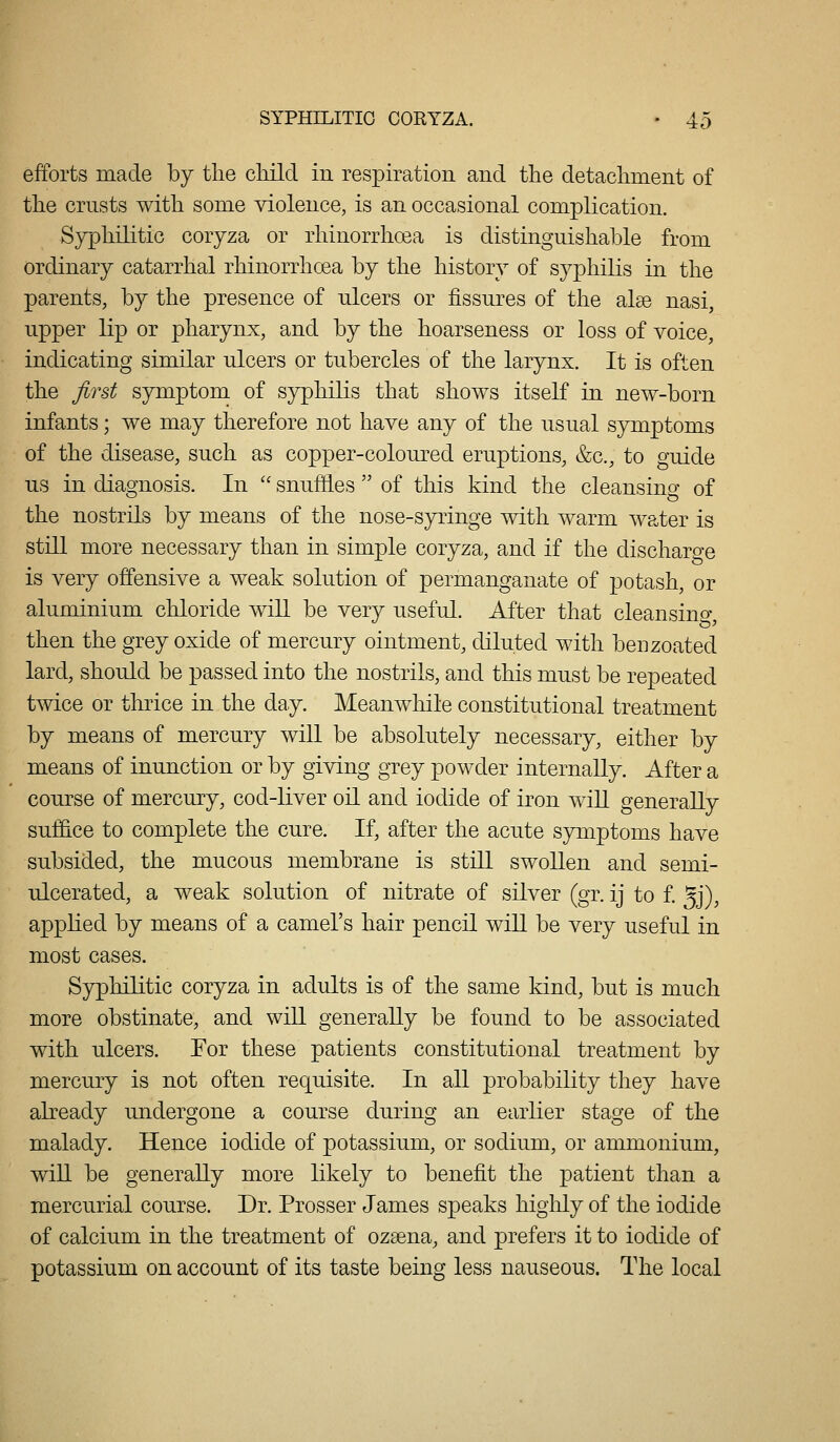 efforts made by tlie child in respiration and the detachment of the crusts with some violence, is an occasional complication. Syphilitic coryza or rhinorrhoea is distinguishable from ordinary catarrhal rhinorrhoea by the history of syphilis in the parents, by the presence of ulcers or fissures of the alee nasi, upper lip or pharynx, and by the hoarseness or loss of voice, indicating similar ulcers or tubercles of the larynx. It is often the first symptom of syphilis that shows itself in new-born infants; we may therefore not have any of the usual symptoms of the disease, such as copper-coloured eruptions, &c., to guide us in diagnosis. In  snuffles  of this kind the cleansing of the nostrils by means of the nose-syringe with warm water is still more necessary than in simple coryza, and if the discharo-e is very offensive a weak solution of permanganate of potash, or aluminium chloride wiU be very useful. After that cleansino-, then the grey oxide of mercury ointment, diluted with benzoated lard, should be passed into the nostrils, and this must be repeated twice or thrice in the day. Meanwhile constitutional treatment by means of mercury will be absolutely necessary, either by means of inunction or by giving grey powder internally. After a course of mercury, cod-liver oil and iodide of iron will generally suffice to complete the cure. If, after the acute symptoms have subsided, the mucous membrane is still swollen and semi- ulcerated, a weak solution of nitrate of silver (gr. ij to f. 5j), applied by means of a camel's hair pencil will be very useful in most cases. Syphilitic coryza in adults is of the same kind, but is much more obstinate, and will generally be found to be associated with ulcers. For these patients constitutional treatment by mercury is not often requisite. In all probability they have already undergone a course during an earlier stage of the malady. Hence iodide of potassium, or sodium, or ammonium, will be generally more likely to benefit the patient than a mercurial course. Dr. Prosser James speaks highly of the iodide of calcium in the treatment of ozsena, and prefers it to iodide of potassium on account of its taste being less nauseous. The local