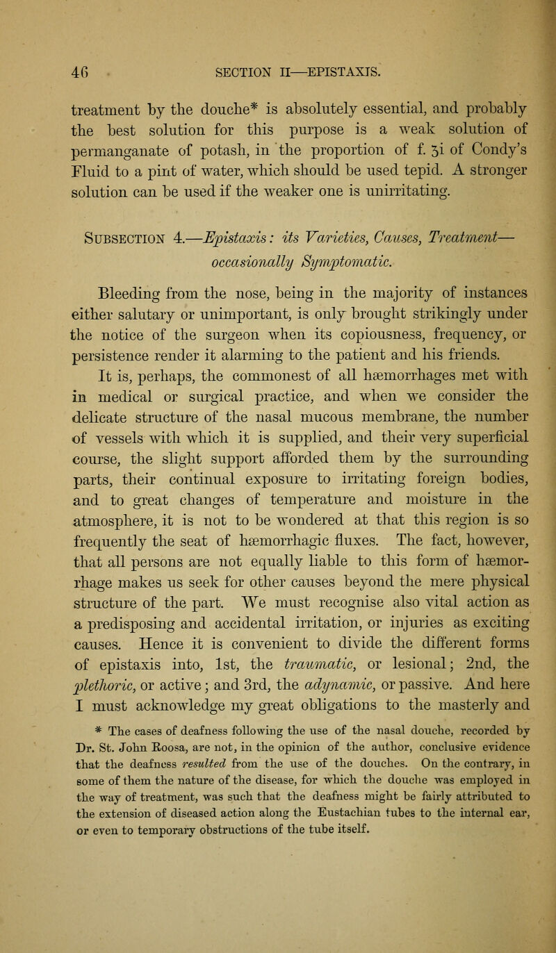 treatment by the douclie* is absolutely essential, and probably tbe best solution for this purpose is a weak solution of permanganate of potash, in the proportion of f. 5i of Condy's Fluid to a pint of water, which should be used tepid. A stronger solution can be used if the weaker one is unirritating. Subsection 4.—Upistaxis: its Varieties, Causes, Treatment— occasionally Symptomatic. Bleeding from the nose, being in the majority of instances either salutary or unimportant, is only brought strikingly under the notice of the surgeon when its copiousness, frequency, or persistence render it alarming to the patient and his friends. It is, perhaps, the commonest of all haemorrhages met with in medical or surgical practice, and when we consider the delicate structure of the nasal mucous membrane, the number of vessels with which it is supplied, and their very superficial course, the slight support afforded them by the surrounding parts, their continual exposure to irritating foreign bodies, and to great changes of temperature and moisture in the atmosphere, it is not to be wondered at that this region is so frequently the seat of hsemorrhagic fluxes. The fact, however, that all persons are not equally liable to this form of haemor- rhage makes us seek for other causes beyond the mere physical structure of the part. We must recognise also vital action as a predisposing and accidental irritation, or injuries as exciting causes. Hence it is convenient to divide the different forms of epistaxis into, 1st, the traumatic, or lesional; 2nd, the jpletJwric, or active; and 3rd, the adynamic, or passive. And here I must acknowledge my great obligations to the masterly and * Tlie cases of deafness followmg the use of the nasal douclie, recorded by Pr. St. John Roosa, are not, in the opinion of the author, conclusive evidence that the deafness resulted from the use of the douches. On the contrary, in some of them the nature of the disease, for which the douche was employed in the way of treatment, was such that the deafness might be fairly attributed to the extension of diseased action along the Eustachian tubes to the internal ear, or even to temporary obstructions of the tube itself.