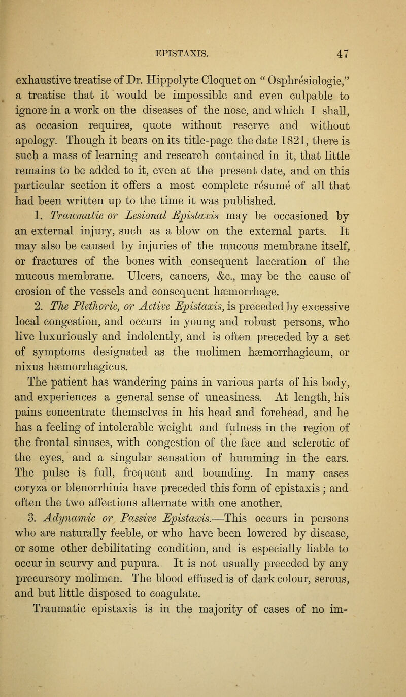 exhaustive treatise of Dr. Hippolyte Cloqiiet on  Ospliresiologie, a treatise that it would be impossible and even culpable to ignore in a work on the diseases of the nose, and which I shall, as occasion requires, quote without reserve and without apology. Though it bears on its title-page the date 1821, there is such a mass of learning and research contained in it, that little remains to be added to it, even at the present date, and on this particular section it offers a most complete resume of all that had been written up to the time it was published. 1. Traumatic or Lesional Epistaxis may be occasioned by an external injury, such as a blow on the external parts. It may also be caused by injuries of the mucous membrane itself, or fractures of the bones with consequent laceration of the mucous membrane. Ulcers, cancers, &c., may be the cause of erosion of the vessels and consequent haemorrhage. 2. The Plethoric, or Active Epistaxis, is preceded by excessive local congestion, and occurs in young and robust persons, who live luxuriously and indolently, and is often preceded by a set of symptoms designated as the molimen hsemorrhagicum, or nixus hsemorrhao-icus. The patient has wandering pains in various parts of his body, and experiences a general sense of uneasiness. At length, his pains concentrate themselves in his head and forehead, and he has a feeling of intolerable weight and fulness in the region of the frontal sinuses, with congestion of the face and sclerotic of the eyes, and a singular sensation of humming in the ears. The pulse is full, frequent and bounding. In many cases coryza or blenorrhinia have preceded this form of epistaxis ; and often the two affections alternate w^ith one another. 3. Adynamic or Passive Epistaxis.—This occurs in persons who are naturally feeble, or who have been lowered by disease, or some other debilitating condition, and is especially liable to occur in scurvy and pupura. It is not usually preceded by any precursory molimen. The blood effused is of dark colour, serous, and but little disposed to coagulate. Traumatic epistaxis is in the majority of cases of no im-