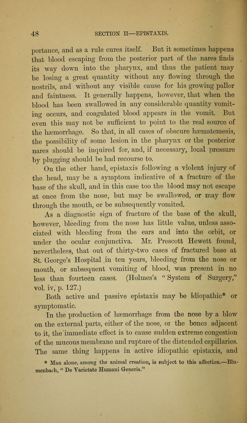 portance, and as a rule cures itself. But it sometimes happens that blood escaping from the posterior part of the nares finds its way down into the pharynx, and thus the patient may he losing a great quantity without any flowing through the nostrils, and without any visible cause for his growing pallor and faintness. It generally happens, however, that when the blood has been swallowed in any considerable quantity vomit- ino- occurs, and coagulated blood appears in the vomit. But even this may not be sufficient to point to the real source of the haemorrhage. So that, in all cases of obscure hsematemesis, the possibility of some lesion in the pharynx or the posterior nares should be inquired for, and, if necessary, local pressure by plugging should be had recourse to. On the other hand, epistaxis following a violent injury of the head, may be a symptom indicative of a fracture of the base of the skull, and in this case too the blood may not escape at once from the nose, but may be swallowed, or may flow through the mouth, or be subsequently vomited. As a diagnostic sign of fracture of the base of the skull, however, bleeding from the nose has little value, unless asso- ciated with bleeding from the ears and into the orbit, or under the ocular conjunctiva. Mr. Prescott Hewett found, nevertheless, that out of thirty-two cases of fractured base at St. George's Hospital in ten years, bleeding from the nose or mouth, or subsequent vomiting of blood, was present in no less than fourteen cases. (Holmes's System of Surgery, vol. iv, p. 127.) Both active and passive epistaxis may be idiopathic* or symptomatic. In the production of haemorrhage from the nose by a blow on the external parts, either of the nose, or the bones adjacent to it, the'immediate effect is to cause sudden extreme congestion of the mucous membrane and rupture of the distended capillaries. The same thing happens in active idiopathic epistaxis, and * Man alone, among the animal creation, is subject to this aifection.—Blu- menbach,  De Yarietate Humani Greneris.