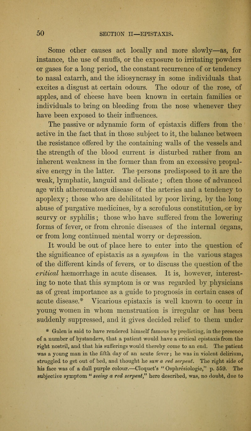 Some other causes act locally and more slowly—as, for instance, the use of snuffs, or the exposure to irritating powders or gases for a long period, the constant recurrence of or tendency to nasal catarrh, and the idiosyncrasy in some individuals that excites a disgust at certain odours. The odour of the rose, of apples, and of cheese have been known in certain families or individuals to bring on bleeding from the nose whenever they have been exposed to their influences. The passive or adynamic form of epistaxis differs from the active in the fact that in those subject to it, the balance between the resistance offered by the containing walls of the vessels and the strength of the blood current is disturbed rather from an inherent weakness in the former than from an excessive propul- sive energy in the latter. The persons predisposed to it are the weak, lymphatic, languid and delicate ; often those of advanced age with atheromatous disease of the arteries and a tendency to apoplexy; those who are debilitated by poor living, by the long abuse of purgative medicines, by a scrofulous constitution, or by scurvy or syphilis; those who have suffered from the lowering forms of fever, or from chronic diseases of the internal organs, or from long continued mental worry or depression. It would be out of place here to enter into the question of the significance of epistaxis as a symptom in the various stages of the different kinds of fevers, or to discuss the question of the critical haemorrhage in acute diseases. It is, however, interest- ing to note that this symptom is or was regarded by physicians as of great importance as a guide to prognosis in certain cases of acute disease.* Vicarious epistaxis is well known to occur in young women in whom menstruation is irregular or has been suddenly suppressed, and it gives decided relief to them under * Gralen is said to have rendered himself famous by predicting, in the presence of a number of bystanders, that a jDatient would have a critical epistaxis from the right nostril, and that his sufferings would thereby come to an end. The patient was a young man in the fifth day of an acute fever; he was in violent delirium, struggled to get out of bed, and thought he saw a red serpent. The right side of his face was of a dull purple colour.—Cloquet's  Osphresiologie, p. 559. The subjective symptom seeing a red serpent here described, was, no doubt, due to