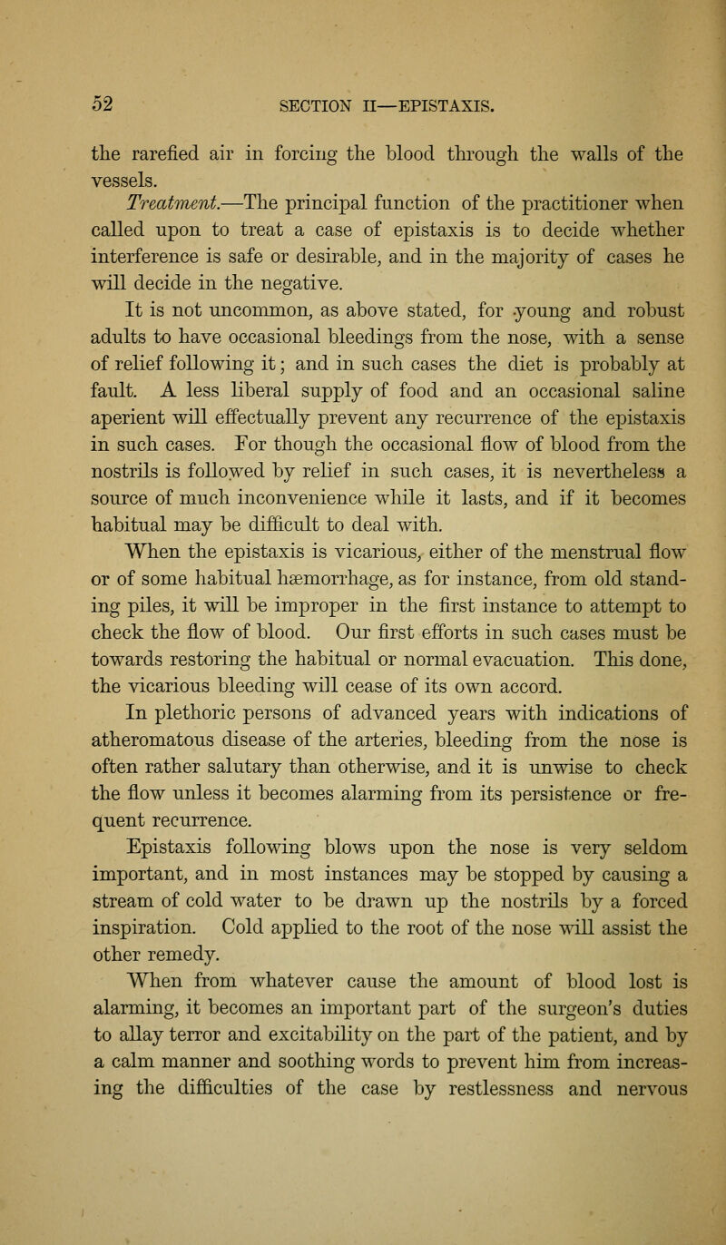 the rarefied air in forcing the blood through the walls of the vessels. Treatment.—The principal function of the practitioner when called upon to treat a case of epistaxis is to decide whether interference is safe or desirable, and in the majority of cases he will decide in the negative. It is not uncommon, as above stated, for young and robust adults to have occasional bleedings from the nose, with a sense of relief following it; and in such cases the diet is probably at fault A less liberal supply of food and an occasional saline aperient will effectually prevent any recurrence of the epistaxis in such cases. For though the occasional flow of blood from the nostrils is followed by relief in such cases, it is nevertheless a source of much inconvenience while it lasts, and if it becomes habitual may be difficult to deal with. When the epistaxis is vicarious, either of the menstrual flow or of some habitual haemorrhage, as for instance, from old stand- ing piles, it will be improper in the first instance to attempt to check the flow of blood. Our first efforts in such cases must be towards restoring the habitual or normal evacuation. This done, the vicarious bleeding will cease of its own accord. In plethoric persons of advanced years with indications of atheromatous disease of the arteries, bleeding from the nose is often rather salutary than otherwise, and it is unwise to check the flow unless it becomes alarming from its persistence or fre- quent recurrence. Epistaxis following blows upon the nose is very seldom important, and in most instances may be stopped by causing a stream of cold water to be drawn up the nostrils by a forced inspiration. Cold applied to the root of the nose will assist the other remedy. When from whatever cause the amount of blood lost is alarming, it becomes an important part of the surgeon's duties to allay terror and excitability on the part of the patient, and by a calm manner and soothing words to prevent him from increas- ing the difficulties of the case by restlessness and nervous