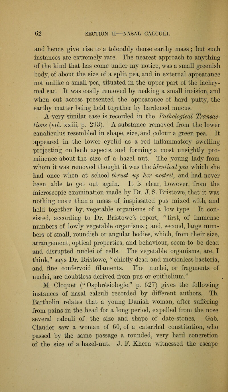 and hence give rise to a tolerably dense earthy mass ; but such instances are extremely rare. The nearest approach to anything of the kind that has come under my notice, was a small greenish body, of about the size of a split pea, and in external appearance not unlike a small pea, situated in the upper part of the lachry- mal sac. It was easily removed by making a small incision, and when cut across presented the appearance of hard putty, the earthy matter being held together by hardened mucus. A very similar case is recorded in the Patliological Transac- tions (vol. xxiii, p. 293). A substance removed from the lower canaliculus resembled in shape, size, and colour a green pea. It appeared in the lower eyelid as a red inflammatory swelling projecting on both aspects, and forming a most unsightly pro- minence about the size of a hazel nut. The young lady from whom it was removed thought it was the identical ^jea which she had once when at school thrnst up her nostril, and had never been able to get out again. It is clear, however, from the microscopic examination made by Dr. J. S. Bristowe, that it was nothing more than a mass of inspissated pus mixed with, and held together by, vegetable organisms of a low type. It con- sisted, according to Dr. Bristowe's report, first, of immense numbers of lowly vegetable organisms ; and, second, large num- bers of small, roundish or angular bodies, which, from their size, arrangement, optical properties, and behaviour, seem to be dead and disrupted nuclei of cells. The vegetable organisms, are, I think, says Dr. Bristowe,  chiefly dead and motionless bacteria, and fine confervoid filaments. The nuclei, or fragments of nuclei, are doubtless derived from pus or epithelium. M. Cloquet ( Osphresiologie, p. 627) gives the following instances of nasal calculi recorded by different authors. Th. Bartholin relates that a young Danish woman, after suffering from pains in the head for a long period, expelled from the nose several calculi of the size and shape of date-stones. Gab. Clauder saw a woman of 60, of a catarrhal constitution, who passed by the same passage a rounded, very hard concretion of the size of a hazel-nut. J. F. Khern witnessed the escape