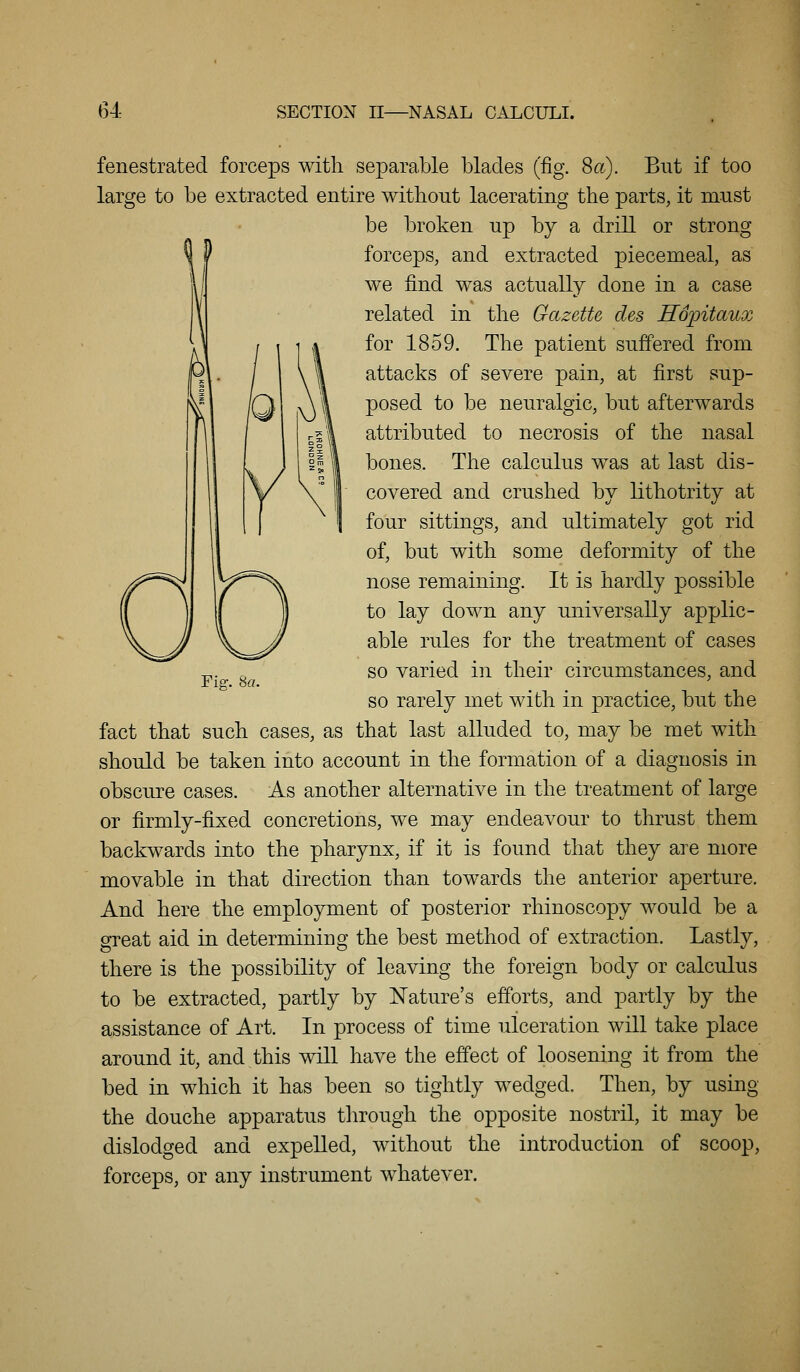 fenestrated forceps with separable blades (fig. 8a). But if too large to be extracted entire without lacerating the parts, it must be broken up by a drill or strong forceps, and extracted piecemeal, as we find was actually done in a case related in the Gazette cles Hopitaux for 1859. The patient suffered from attacks of severe pain, at first sup- posed to be neuralgic, but afterwards attributed to necrosis of the nasal bones. The calculus was at last dis- covered and crushed by lithotrity at four sittings, and ultimately got rid of, but with some deformity of the nose remaining. It is hardly possible to lay down any universally applic- able rules for the treatment of cases so varied in their circumstances, and so rarely met with in practice, but the fact that such cases, as that last alluded to, may be met with should be taken into account in the formation of a diagnosis in obscure cases. As another alternative in the treatment of large or firmly-fixed concretions, we may endeavour to thrust them backwards into the pharynx, if it is found that they are more movable in that direction than towards the anterior aperture. And here the employment of posterior rhinoscopy would be a great aid in determining the best method of extraction. Lastly, there is the possibility of leaving the foreign body or calculus to be extracted, partly by Nature's efforts, and partly by the assistance of Art. In process of time ulceration will take place around it, and this will have the effect of loosening it from the bed in which it has been so tightly wedged. Then, by using the douche apparatus through the opposite nostril, it may be dislodged and expelled, without the introduction of scoop, forceps, or any instrument whatever. Fie:. 8a.