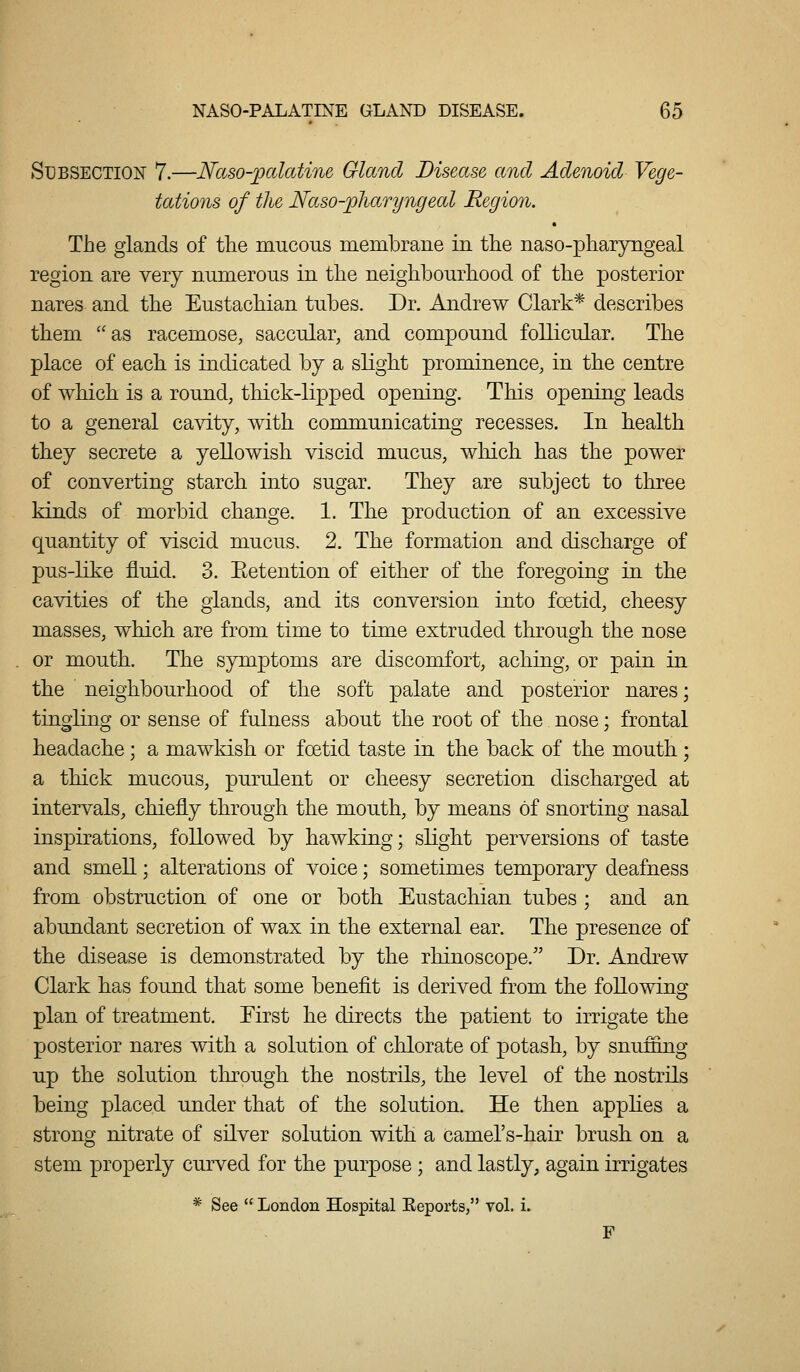 SUBSECTIOIJ 7.—Naso-^cdatine Gland Disease, and Adenoid Vege- tations of the Naso-pharyngeal Region. The glands of the mucous membrane in the naso-pharyngeal region are very numerous in the neighbourhood of the posterior nares and the Eustachian tubes. Dr. Andrew Clark* describes them as racemose, saccular, and compound follicular. The place of each is indicated by a slight prominence, in the centre of which is a round, thick-lipped opening. This opening leads to a general cavity, with communicating recesses. In health they secrete a yellowish viscid mucus, which has the power of converting starch into sugar. They are subject to three kinds of morbid change. 1. The production of an excessive quantity of viscid mucus. 2. The formation and discharge of pus-like fluid. 3. Eetention of either of the foregoing in the cavities of the glands, and its conversion into foetid, cheesy masses, which are from time to time extruded through the nose or mouth. The symptoms are discomfort, aching, or pain in the neighbourhood of the soft palate and posterior nares; tingling or sense of fulness about the root of the nose; frontal headache; a mawkish or foetid taste in the back of the mouth; a thick mucous, purulent or cheesy secretion discharged at intervals, chiefly through the mouth, by means of snorting nasal inspirations, followed by hawking; slight perversions of taste and smell; alterations of voice; sometimes temporary deafness from obstruction of one or both Eustachian tubes ; and an abundant secretion of wax in the external ear. The presence of the disease is demonstrated by the rhinoscope. Dr. Andrew Clark has found that some benefit is derived from the following plan of treatment. Eirst he directs the patient to irrigate the posterior nares with a solution of chlorate of potash, by snuffing up the solution through the nostrils, the level of the nostrils being placed under that of the solution. He then appKes a strong nitrate of silver solution with a camel's-hair brush on a stem properly curved for the purpose ; and lastly, again irrigates * See  London Hospital Eeports, vol. i. F
