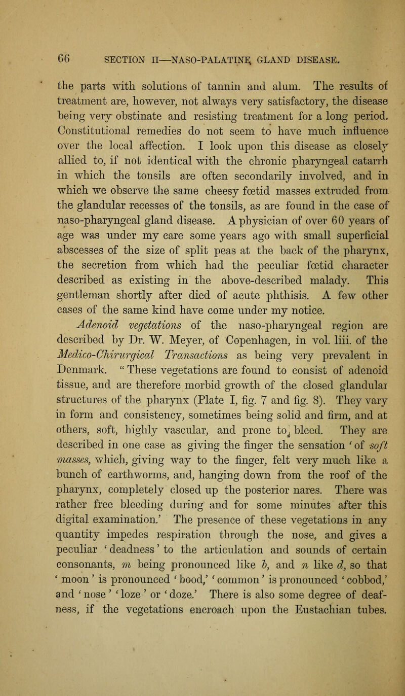 Q6 SECTION II—NASO-PALATINi; GLAND DISEASE. the parts with solutions of tannin and alum. The results of treatment are, however, not always very satisfactory, the disease being very obstinate and resisting treatment for a long period. Constitutional remedies do not seem to have much influence over the local affection. I look upon this disease as closely allied to, if not identical with the chronic pharyngeal cataiTh in which the tonsils are often secondarily involved, and in which we observe the same cheesy foetid masses extruded from the glandular recesses of the tonsils, as are found in the case of naso-pharyngeal gland disease. A physician of over 60 years of age was under my care some years ago with small superficial abscesses of the size of split peas at the back of the pharynx, the secretion from which had the peculiar foetid character described as existing in the above-described malady. This gentleman shortly after died of acute phthisis. A few other cases of the same kind have come under my notice. Adenoid vegetations of the naso-pharyngeal region are described by Dr. W. Meyer, of Copenhagen, in vol. liii. of the Medico-Chirurgical Transactions as being very prevalent in Denmark.  These vegetations are found to consist of adenoid tissue, and are therefore morbid growth of th« closed glandular structures of the pharynx (Plate I, fig. 7 and fig. 8). They vary in form and consistency, sometimes being solid and firm, and at others, soft, highly vascular, and prone to^ bleed. They are described in one case as giving the finger the sensation ' of soft masses, which, giving way to the finger, felt very much like a bunch of earthworms, and, hanging down from the roof of the pharynx, completely closed up the posterior nares. There was rather free bleeding during and for some minutes after this digital examination/ The presence of these vegetations in any quantity impedes respiration through the nose, and gives a peculiar ' deadness' to the articulation and sounds of certain consonants, m being pronounced like h, and n like d, so that * moon' is pronounced ' bood/ ' common' is pronounced ' cobbod,' and 'nose ' 'loze ' or 'doze.' There is also some degree of deaf- ness, if the vegetations encroach upon the Eustachian tubes.