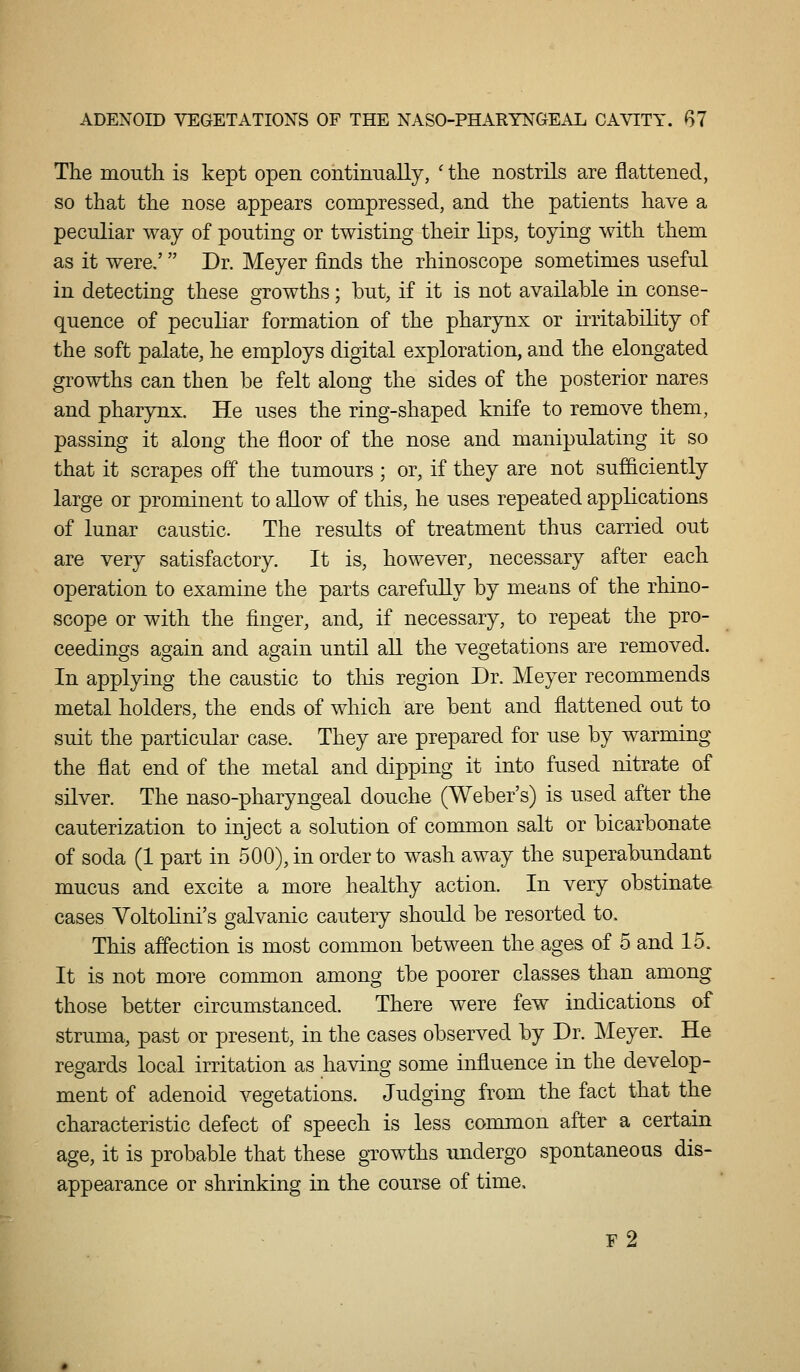 The moutli is kept open continually, ' the nostrils are flattened, so that the nose appears compressed, and the patients have a peculiar way of pouting or twisting their lips, toying with them as it were.' Dr. Meyer finds the rhinoscope sometimes useful in detecting these growths; but, if it is not available in conse- quence of peculiar formation of the pharynx or irritability of the soft palate, he employs digital exploration, and the elongated growths can then be felt along the sides of the posterior nares and pharynx. He uses the ring-shaped knife to remove them, passing it along the floor of the nose and manipulating it so that it scrapes off the tumours ; or, if they are not sufficiently large or prominent to allow of this, he uses repeated applications of lunar caustic. The results of treatment thus carried out are very satisfactory. It is, however, necessary after each operation to examine the parts carefully by means of the rhino- scope or with the finger, and, if necessary, to repeat the pro- ceedings again and again until all the vegetations are removed. In applying the caustic to this region Dr. Meyer recommends metal holders, the ends of which are bent and flattened out to suit the particular case. They are prepared for use by warming the flat end of the metal and dipping it into fused nitrate of silver. The naso-pharyngeal douche (Weber's) is used after the cauterization to inject a solution of common salt or bicarbonate of soda (1 part in 500), in order to wash away the superabundant mucus and excite a more healthy action. In very obstinate cases YoltolLni's galvanic cautery should be resorted to. This affection is most common between the ages of 5 and 15. It is not more common among tbe poorer classes than among those better circumstanced. There were few indications of struma, past or present, in the cases observed by Dr. Meyer. He regards local irritation as having some influence in the develop- ment of adenoid vegetations. Judging from the fact that the characteristic defect of speech is less common after a certain age, it is probable that these growths undergo spontaneous dis- appearance or shrinking in the course of time, r2