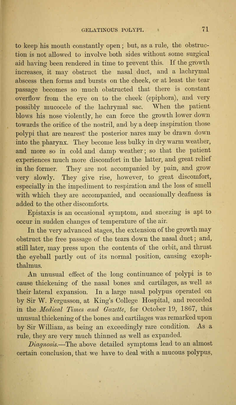 to keep his mouth constantly open; but, as a rule, the obstruc- tion is not allowed to involve both sides without some surgical aid having been rendered in time to prevent this. If the growth increases, it may obstruct the nasal duct, and a lachrymal abscess then forms and bursts on the cheek, or at least the tear passage becomes so much obstructed that there is constant overflow from the eye on to the cheek (epiphora), and very possibly mucocele of the lachrymal sac. When the patient blows his nose violently, he can force the growth lower down towards the orifice of the nostril, and by a deep inspiration those polypi that are nearest the posterior nares may be drawn down into the pharynx. They become less bulky in dry warm weather, and more so in cold and damp weather; so that the patient experiences much more discomfort in the latter, and great relief in the former. They are not accompanied by pain, and grow very slowly. They give rise, however, to great discomfort, especially in the impediment to respiration and the loss of smeU with which they are accompanied, and occasionally deafness is added to the other discomforts. Epistaxis is an occasional symptom, and sneezing is apt to occur in sudden changes of temperature of the air. In the very advanced stages, the extension of the growth may obstruct the free passage of the tears down the nasal duct; and, still later, may press upon the contents of the orbit, and thrust the eyeball partly out of its normal position, causing exoph- thalmus. An unusual effect of the long continuance of polypi is to cause thickening of the nasal bones and cartilages, as well as their lateral expansion. In a large nasal polypus operated on by Sir W. Fergusson, at King's CoUege Hospital, and recorded in the Medical Times and Gazette, for October 19, 1867, this unusual thickening of the bones and cartilages was remarked upon by Sir William, as being an exceedingly rare condition. As a rule, they are very much thinned as well as expanded. Diagnosis.—The above detailed symptoms lead to an almost certain conclusion, that we have to deal with a mucous polypus,