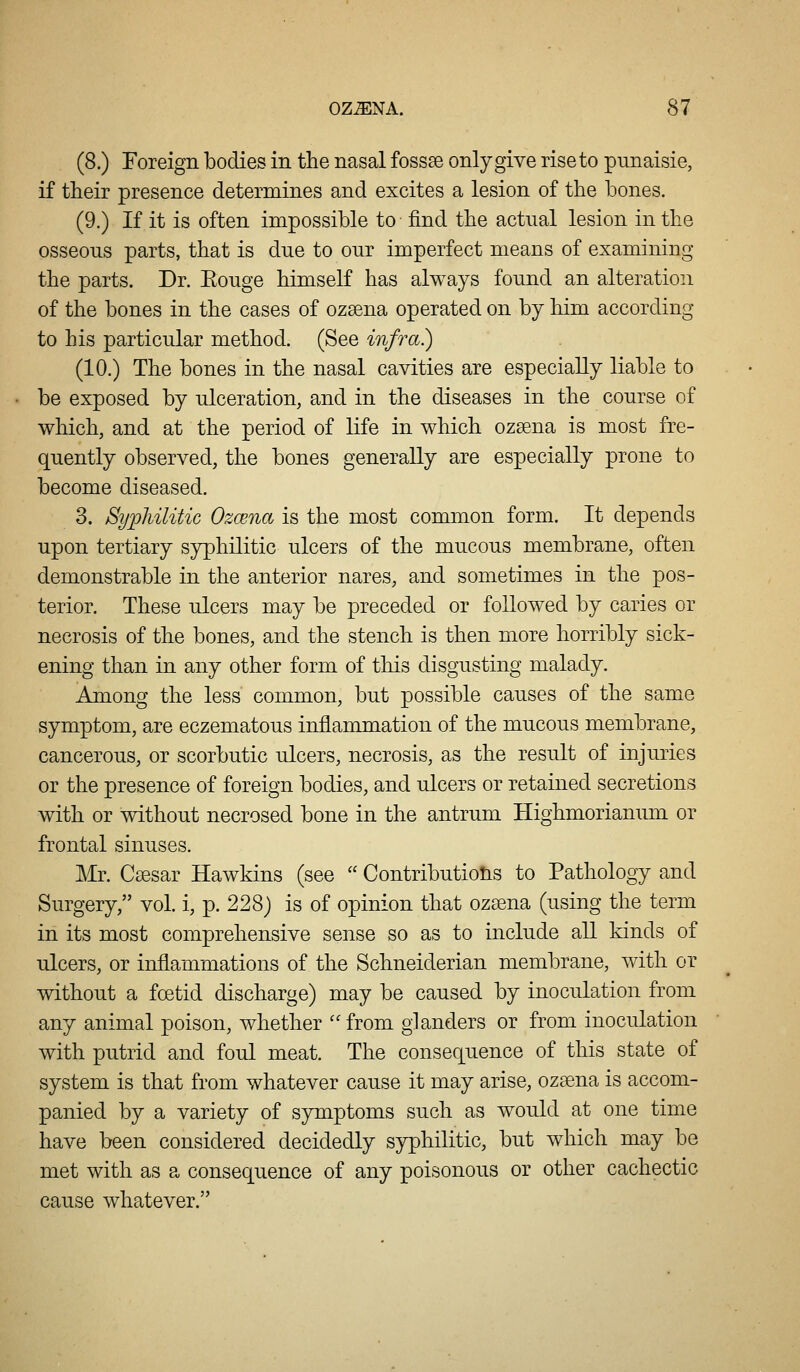 (8.) Foreign bodies in the nasal fossse only give rise to punaisie, if their presence determines and excites a lesion of the bones. (9.) If it is often impossible to find the actual lesion in the osseous parts, that is due to onr imperfect means of examining the parts. Dr. Eouge himself has always found an alteration of the bones in the cases of ozsena operated on by him according to his particular method. (See infra?) (10.) The bones in the nasal cavities are especially liable to be exposed by ulceration, and in the diseases in the course of which, and at the period of life in which ozsena is most fre- quently observed, the bones generally are especially prone to become diseased. 3. Syphilitic Ozcena is the most common form. It depends upon tertiary syphilitic ulcers of the mucous membrane, often demonstrable in the anterior nares, and sometimes in the pos- terior. These ulcers may be preceded or followed by caries or necrosis of the bones, and the stench is then more horribly sick- ening than in any other form of this disgusting malady. Among the less common, but possible causes of the same symptom, are eczematous inflammation of the mucous membrane, cancerous, or scorbutic ulcers, necrosis, as the result of injuries or the presence of foreign bodies, and ulcers or retained secretions with or without necrosed bone in the antrum Highmorianum or frontal sinuses. Mr. Caesar Hawkins (see  Contributions to Pathology and Surgery, vol. i, p. 228) is of opinion that ozsena (using the term in its most comprehensive sense so as to include all kinds of ulcers, or inflammations of the Schneiderian membrane, with or without a foetid discharge) may be caused by inoculation from any animal poison, whether ''from glanders or from inoculation with putrid and foul meat. The consequence of this state of system is that from whatever cause it may arise, ozsena is accom- panied by a variety of symptoms such as w^ould at one time have been considered decidedly syphilitic, but which may be met with as a consequence of any poisonous or other cachectic cause whatever.
