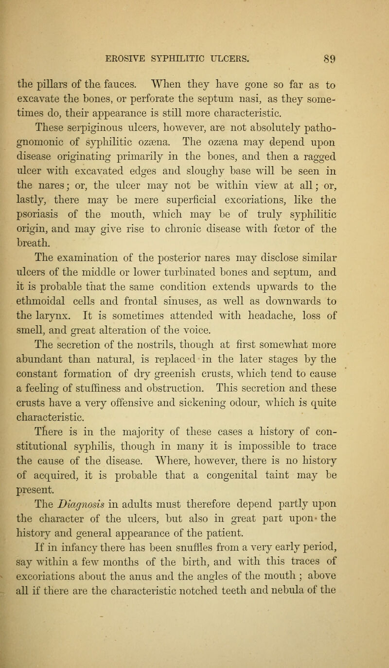 the pillars of the fauces. When they have gone so far as to excavate the bones, or perforate the septum nasi, as they some- times do, their appearance is still more characteristic. These serpiginous ulcers, hoAveA^er, are not absolutely patho- gnomonic of syphilitic ozaena. The ozeena may depend upon disease originating primarily in the bones, and then a ragged ulcer with excavated edges and sloughy base will be seen in the nares; or, the ulcer may not be within view at all; or, lastly, there may be mere superficial excoriations, like the psoriasis of the mouth, which may be of truly s}^hilitic origin, and may give rise to chronic disease with fcetor of the breath. The examination of the posterior nares may disclose similar ulcers of the middle or lower turbinated bones and septum, and it is probable that the same condition extends upwards to the ethmoidal cells and frontal sinuses, as well as downwards to the larynx. It is sometimes attended with headache, loss of smell, and great alteration of the voice. The secretion of the nostrils, though at first somewhat more abundant than natural, is replaced in the later stages by the constant formation of dry greenish crusts, which tend to cause a feehno' of stuffiness and obstruction. This secretion and these crusts have a very offensive and sickening odour, which is quite characteristic. There is in the majority of these cases a history of con- stitutional syphilis, though in many it is impossible to trace the cause of the disease. Where, however, there is no history of acquired, it is probable that a congenital taint may be present. The Diagnosis in adults must therefore depend partly upon the character of the ulcers, but also in great part upon- the history and general appearance of the patient. If in infancy there has been snuffles from a very early period, say within a few months of the birth, and with this traces of excoriations about the anus and the angles of the mouth ; above all if there are the characteristic notched teeth and nebula of the