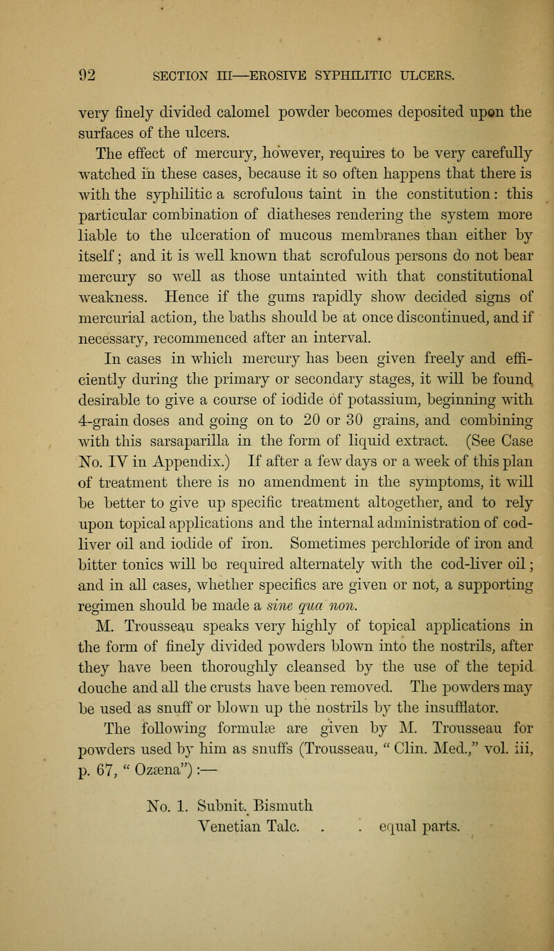 very finely divided calomel powder becomes deposited -apon the surfaces of the ulcers. The effect of mercury, however, requires to be very carefully w^atched in these cases, because it so often happens that there is with the syphilitic a scrofulous taint in the constitution: this particular combination of diatheses rendering the system more liable to the ulceration of mucous membranes than either by itseK; and it is well known that scrofulous persons do not bear mercury so well as those untainted with that constitutional weakness. Hence if the gums rapidly show decided signs of mercurial action, the baths should be at once discontinued, and if necessary, recommenced after an interval. In cases in which mercury has been given freely and efifi.- ciently during the primary or secondary stages, it will be found desirable to give a course of iodide of potassium, beginning with 4-grain doses and going on to 20 or 30 grains, and combining mth this sarsaparilla in the form of liquid extract. (See Case 1^0. IV in Appendix.) If after a few days or a week of this plan of treatment there is no amendment in the symptoms, it will be better to give up specific treatment altogether, and to rely upon topical applications and the internal administration of cod- liver oil and iodide of iron. Sometimes perchloride of iron and bitter tonics will be required alternately with the cod-liver oil; and in all cases, whether specifics are given or not, a supporting regimen should be made a sine qua non. M. Trousseau speaks very highly of topical applications in the form of finely divided powders blown into the nostrils, after they have been thorouglily cleansed by the use of the tepid douche and all the crusts have been removed. The powders may be used as snuff or blown up the nostrils by the insufflator. The following formulas are given by ]\i. Trousseau for powders used by him as snuffs (Trousseau,  Clin. Med., vol. iii, p. 67,  Oz^na) :— No. 1. Subnit. Bismuth Venetian Talc. . . equal parts.
