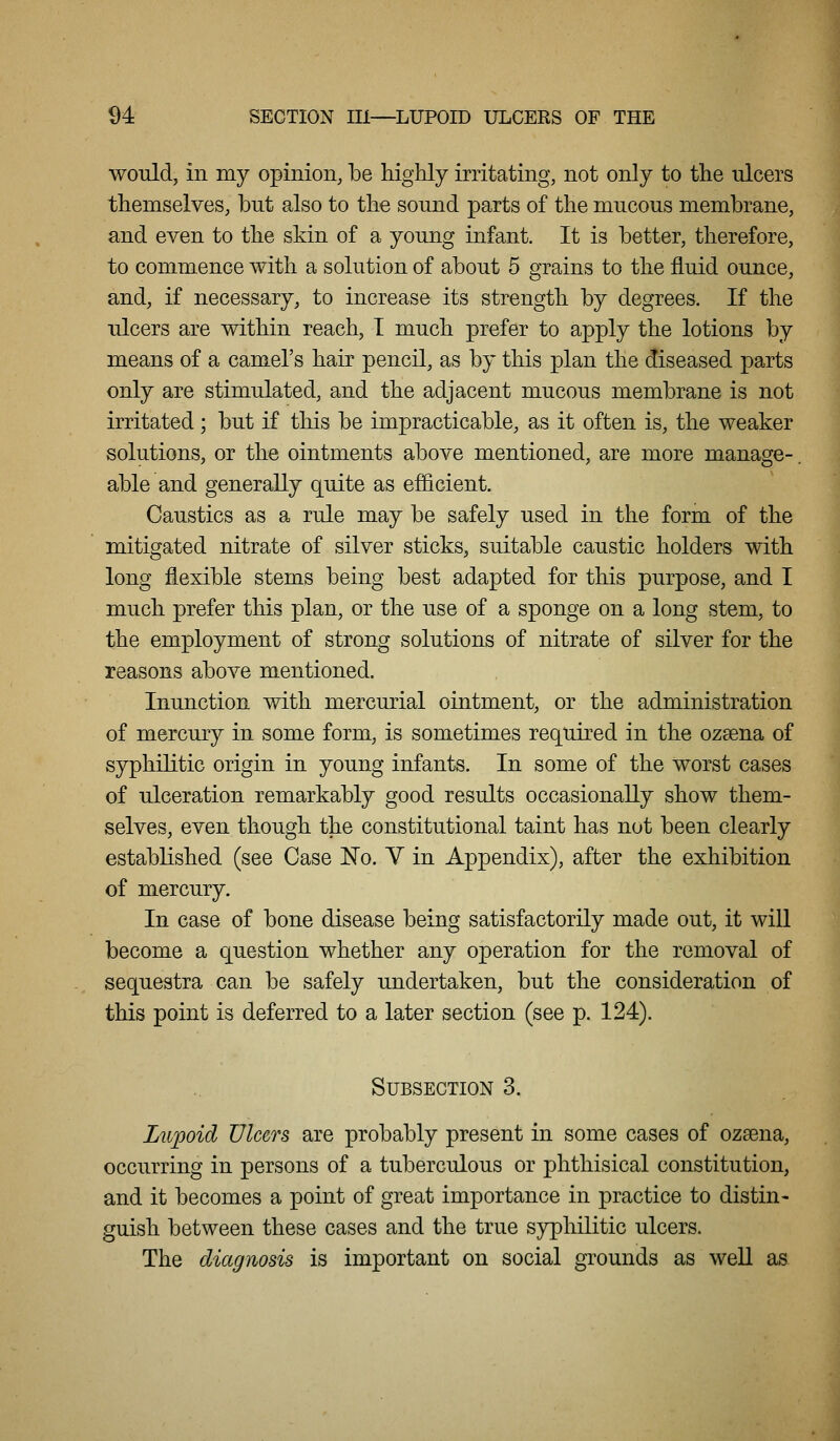 would, in my opinion, be highly irritating, not only to the ulcers themselves, but also to the sound parts of the mucous membrane, and even to the skin of a young infant. It is better, therefore, to commence with a solution of about 5 grains to the fluid ounce, and, if necessary, to increase its strength by degrees. If the ulcers are within reach, I much prefer to apply the lotions by means of a camel's hair pencil, as by this plan the diseased parts only are stimulated, and the adjacent mucous membrane is not irritated; but if this be impracticable, as it often is, the weaker solutions, or the ointments above mentioned, are more manage- able and generally quite as efficient. Caustics as a rule may be safely used in the form of the mitigated nitrate of silver sticks, suitable caustic holders with long flexible stems being best adapted for this purpose, and I much prefer this plan, or the use of a sponge on a long stem, to the employment of strong solutions of nitrate of silver for the reasons above mentioned. Inunction with mercurial ointment, or the administration of mercury in some form, is sometimes required in the ozsena of syphilitic origin in young infants. In some of the worst cases of ulceration remarkably good results occasionally show them- selves, even though the constitutional taint has not been clearly established (see Case No. V in Appendix), after the exhibition of mercury. In case of bone disease being satisfactorily made out, it will become a question whether any operation for the removal of sequestra can be safely undertaken, but the consideration of this point is deferred to a later section (see p. 124). Subsection 3. Ltipoid Ulcers are probably present in some cases of ozsena, occurring in persons of a tuberculous or phthisical constitution, and it becomes a point of great importance in practice to distin- guish between these cases and the true syphilitic ulcers. The diagnosis is important on social grounds as weU as