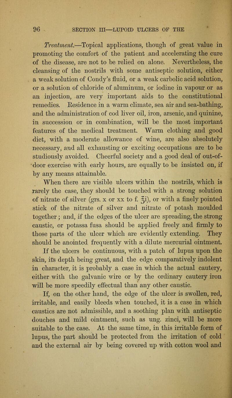 Treatment.—Topical applications, though of great value in promoting the comfort of the patient and accelerating the cure of the disease, are not to be relied on alone, l^evertheless, the cleansing of the nostrils with some antiseptic solution, either a weak solution of Condy's fluid, or a weak carbolic acid solution, or a solution of chloride of aluminum, or iodine in vapour or as an injection, are very important aids to the constitutional remedies. Eesidence in a warm climate, sea air and sea-bathing, and the administration of cod liver oil, iron, arsenic, and quinine, in succession or in combination, will be the most important features of the medical treatment. Warm clothing and good diet, with a moderate allowance of wine, are also absolutely necessary, and all exhausting or exciting occupations are to be studiously avoided. Cheerful society and a good deal of out-of- •door exercise with early hours, are equally to be insisted on, if by any means attainable. When there are visible ulcers within the nostrils, which is rarely the case, they should be touched with a strong solution of nitrate of silver (grs. x or xx to f. ^i), or with a finely pointed stick of the nitrate of silver and nitrate of potash moulded together; and, if the edges of the ulcer are spreading, the strong caustic, or potassa fusa should be applied freely and firmly to those parts of the ulcer which are evidently extending. They should be anointed frequently with a dilute mercurial ointment. If the ulcers be continuous, with a patch of lupus upon the skin, its depth being great, and the edge comparatively indolent in character, it is probably a case in which the actual cautery, either with the galvanic wire or by the ordinary cautery iron will be more speedily effectual than any other caustic. If, on the other hand, the edge of the ulcer is swollen, red, irritable, and easily bleeds when touched, it is a case in which caustics are not admissible, and a soothing plan with antiseptic douches and mild ointment, such as ung. zinci, will be more suitable to the case. At the same time, in this irritable form of lupus, the part should be protected from the irritation of cold and the external air by being covered u^d with cotton wool and