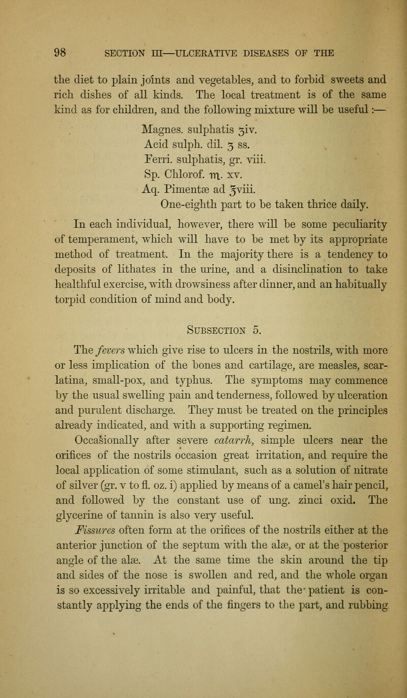 the diet to plain joints and vegetables, and to forbid sweets and rich dishes of all kinds. The local treatment is of the same kind as for children, and the following mixture will be useful:— Magnes. sulphatis 5iv. Acid sulph. dil. 5 ss. Ferri. sulphatis, gr. viii. Sp. Chlorof. m.. XV. Aq. Pimentse ad 5^^- One-eighth part to be taken thrice daily. In each individual, however, there vtII be some peculiarity of temperament, which will have to be met by its appropriate method of treatment. In the majority there is a tendency to deposits of lithates in the urine, and a disinclination to take healthful exercise, with drowsiness after dinner, and an habitually torpid condition of mind and body. Subsection 5. The fever's which gii^e rise to ulcers in the nostrils, with more or less implication of the bones and cartilage, are measles, scar- latina, small-pox, and typhus. The symptoms may commence by the usual swelling pain and tenderness, followed by ulceration and purulent discharge. They must be treated on the principles already indicated, and with a supporting regimen. Occasionally after severe catarrh, simple ulcers near the orifices of the nostrils occasion great irritation, and require the local application of some stimulant, such as a solution of nitrate of silver (gr. v to fl. oz. i) applied by means of a camels hair pencil, and followed by the constant use of ung. zinci oxid. The glycerine of tannin is also very useful. Fissures often form at the orifices of the nostrils either at the anterior junction of the septum with the alse, or at the posterior angle of the alse. At the same time the skin around the tip and sides of the nose is swollen and red, and the whole organ is so excessively irritable and painful, that the' patient is con- stantly applying the ends of the fingers to the part, and rubbing