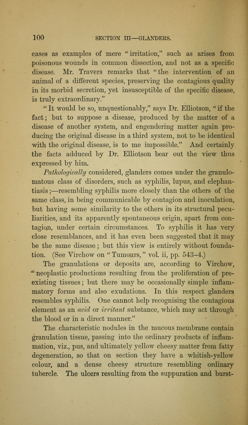 cases as examples of mere irritation/' such as arises from poisonous wounds in common dissection, and not as a specific disease. Mr. Travers remarks that the intervention of an animal of a different species, preserving the contagious quality in its morbid secretion, yet insusceptible of the specific disease, is truly extraordinary.  It would be so, unquestionably, says Dr. Elliotson,  if the fact; but to suppose a disease, produced by the matter of a disease of another system, and engendering matter again pro- ducing the original disease in a third system, not to be identical with the original disease, is to me impossible. And certainly the facts adduced by Dr. Elliotson bear out the view thus expressed by him. Patliologiccdly considered, glanders comes under the granulo- matous class of disorders, such as syphihs, lupus, and elephan- tiasis ;—^resembling syphilis more closely than the others of the same class, in being communicable by contagion and inoculation, but having some similarity to the others in its structural pecu- liarities, and its apparently spontaneous origin, apart from con- tagion, under certain circumstances. To syphilis it has very close resemblances, and it has even been suggested that it may be the same disease; but this view is entirely without founda- tion. (See Yirchow on  Tumours, vol. ii, pp. 543-4.) The granulations or deposits are, according to Yirchow,  neoplastic productions resulting from the proliferation of pre- existing tissues; but there may be occasionally simple inflam- matory forms and also exudations. In this respect glanders resembles syphilis. One cannot help recognising the contagious element as an acid or irritant substance, which may act through the blood or in a direct manner. The characteristic nodules in the mucous membrane contain granulation tissue, passing into the ordinary products of inflam- mation, viz., pus, and ultimately yellow cheesy matter from fatty degeneration, so that on section they have a whitish-yellow colour, and a dense cheesy structure resembling ordinary tubercle. The ulcers resulting from the suppuration and burst-