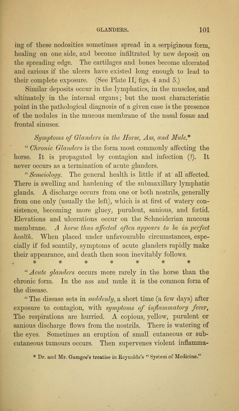 ing of these nodosities sometimes spread in a serpiginous form, healing on one side, and become infiltrated by new deposit on the sjDreading edge. The cartilages and bones become ulcerated and carious if the ulcers have existed long enough to lead to their complete exposure. (See Plate II, figs. 4 and 5.) Similar deposits occur in the lymphatics, in the muscles, and ultimately in the internal organs; but the most characteristic point in the pathological diagnosis of a given case is the presence of the nodules in the mucous membrane of the nasal fossae and frontal sinuses. Symptoms of Glanders in the Horse, Ass, and Mule* '' Chronic Glanders is the form most commonly affecting the horse. It is propagated by contagion and infection (?). It never occurs as a termination of acute glanders. '' Semeiology. The general health is little if at all affected. There is swelling and hardening of the submaxillary lymphatic glands. A discharge occurs from one or both nostrils, generally from one only (usually the left), which is at first of watery con- sistence, becoming more gluey, purulent, sanious, and foetid. Elevations and ulcerations occur on the Schneiderian mucous membrane. A horse thus affected^ often appears to he in perfect health. When placed under unfavourable circumstances, espe- cially if fed scantily, symptoms of acute glanders rapidly make their appearance, and death then soon inevitably follows. ******* Acute glanders occurs more rarely in the horse than the chronic form. In the ass and mule it is the common form of the disease.  The disease sets in suddenly, a short time (a few days) after exposure to contagion, with sympto7}is of inflammatory fever, The respirations are hurried. A copious, yellow, purulent or sanious discharge flows from the nostrils. There is watering of the eyes. Sometimes an eruption of small cutaneous or sub- cutaneous tumours occurs. Then supervenes violent inflamma- * Dr. and Mr. Gamgee's treatise in Eejnolds's  ^System of Medicijio.