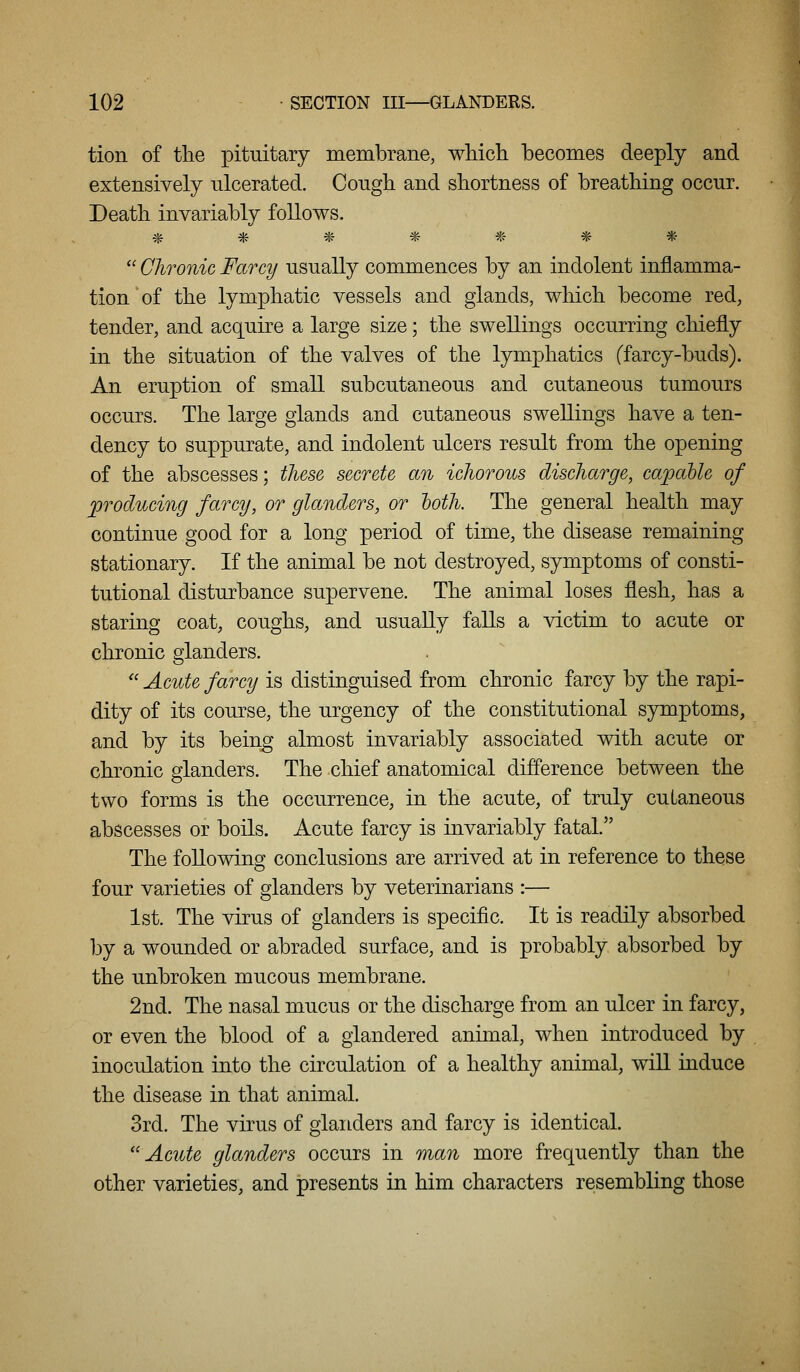 tion of the pituitary membrane, wliicli becomes deeply and extensively ulcerated. Cough and shortness of breathing occur. Death invariably follows. *******  Chronic Farcy usually commences by an indolent inflamma- tion of the lymphatic vessels and glands, which become red, tender, and acquire a large size; the swellings occurring chiefly in the situation of the valves of the lymphatics (farcy-buds). An eruption of small subcutaneous and cutaneous tumours occurs. The large glands and cutaneous swellings have a ten- dency to suppurate, and indolent ulcers result from the opening of the abscesses; these secrete an ichorous discharge, capable of producing farcy, or glanders, or hoth. The general health may continue good for a long period of time, the disease remaining stationary. If the animal be not destroyed, symptoms of consti- tutional disturbance supervene. The animal loses flesh, has a staring coat, coughs, and usually falls a victim to acute or chronic glanders.  Acute farcy is distinguised from chronic farcy by the rapi- dity of its course, the urgency of the constitutional symptoms, and by its being almost invariably associated with acute or chronic glanders. The chief anatomical difference between the two forms is the occurrence, in the acute, of truly cutaneous abscesses or boils. Acute farcy is invariably fatal. The following conclusions are arrived at in reference to these four varieties of glanders by veterinarians :— 1st. The virus of glanders is specific. It is readily absorbed by a wounded or abraded surface, and is probably absorbed by the unbroken mucous membrane. 2nd. The nasal mucus or the discharge from an ulcer in farcy, or even the blood of a glandered animal, when introduced by inoculation into the circulation of a healthy animal, wiU induce the disease in that animal. 3rd. The virus of glanders and farcy is identical. Acute glanders occurs in man more frequently than the other varieties, and presents in him characters reisembling those