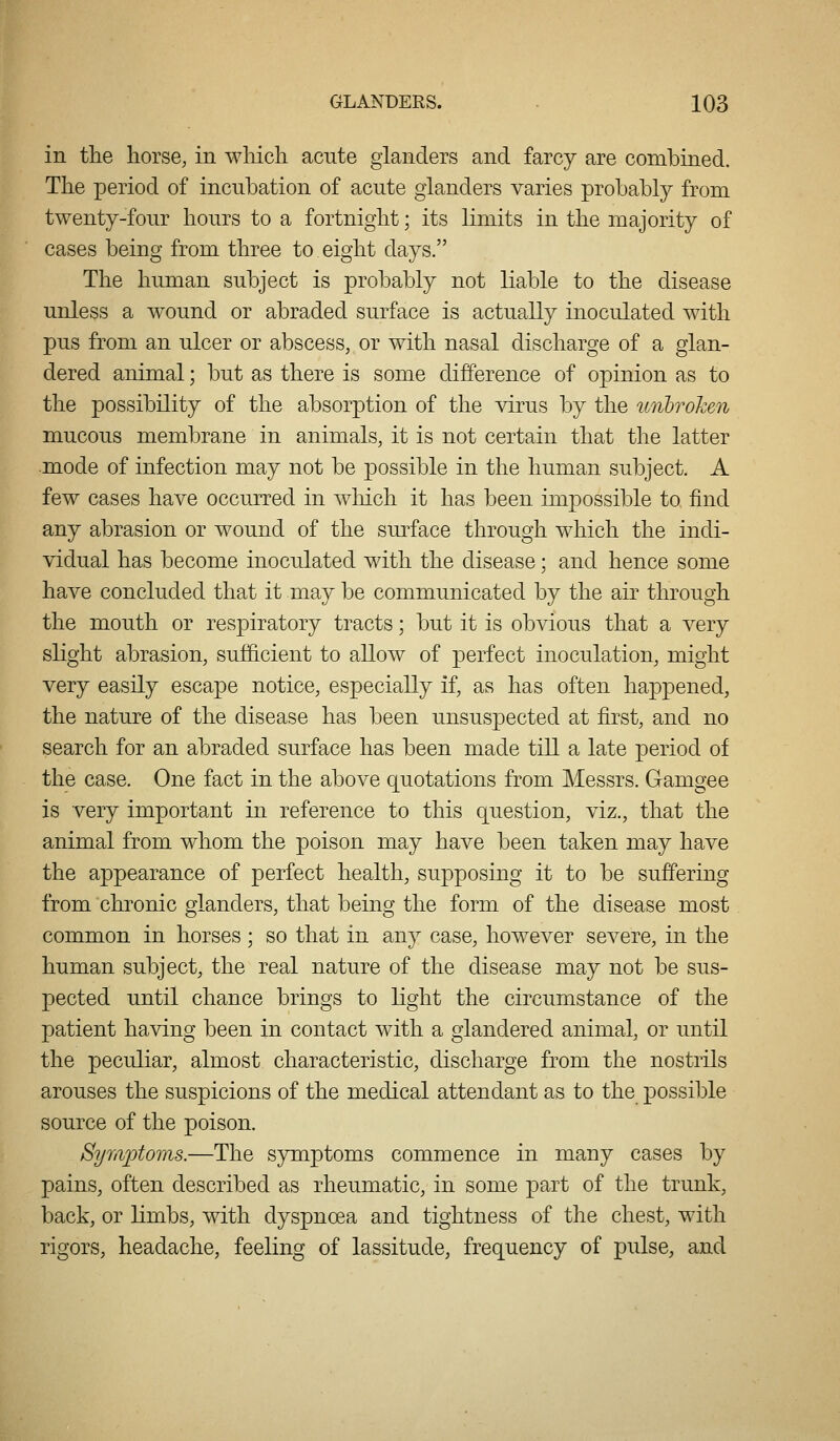in the horse, in which acute glanders and farcy are combined. The period of incubation of acute glanders varies probably from twenty-four hours to a fortnight; its limits in the majority of cases being from three to eight days. The human subject is probably not liable to the disease unless a wound or abraded surface is actually inoculated with pus from an ulcer or abscess, or with nasal discharge of a glan- dered animal; but as there is some difference of opinion as to the possibility of the absorption of the virus by the unlroJcen mucous membrane in animals, it is not certain that the latter mode of infection may not be possible in the human subject. A few cases have occurred in Avhich it has been impossible to find any abrasion or wound of the sm^face through which the indi- vidual has become inoculated with the disease; and hence some have concluded that it may be communicated by the air through the mouth or respiratory tracts; but it is obvious that a very slight abrasion, sufficient to allow of perfect inoculation, might very easily escape notice, especially if, as has often happened, the nature of the disease has been unsuspected at first, and no search for an abraded surface has been made till a late period of the case. One fact in the above quotations from Messrs. Gamgee is very important in reference to this question, viz., that the animal from whom the poison may have been taken may have the appearance of perfect health, supposing it to be suffering from chronic glanders, that being the form of the disease most common in horses ; so that in any case, however severe, in the human subject, the real nature of the disease may not be sus- pected until chance brings to light the circumstance of the patient having been in contact with a giandered animal, or until the peculiar, almost characteristic, discharge from the nostrils arouses the suspicions of the medical attendant as to the possible source of the poison. Symptoms.—The symptoms commence in many cases by pains, often described as rheumatic, in some part of the trunk, back, or limbs, with dyspnoea and tightness of the chest, with rigors, headache, feeling of lassitude, frequency of pulse, and