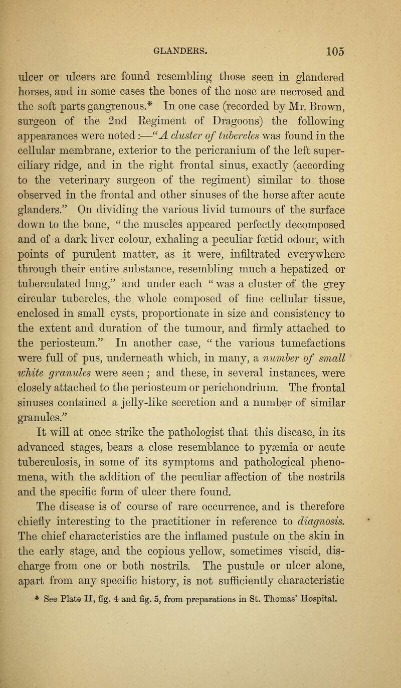 ulcer or ulcers are found resembling those seen in glandered horses, and in some cases the bones of the nose are necrosed and the soft parts gangrenous.* In one case (recorded by Mr. Brown, surgeon of the 2nd Eegiment of Dragoons) the following appearances were noted:—A cluster of hcberdes was found in the cellular membrane, exterior to the pericranium of the left super- ciliary ridge, and in the right frontal sinus, exactly (according to the veterinary surgeon of the regiment) similar to those observed in the frontal and other sinuses of the horse after acute glanders. On dividing the various livid tumours of the surface down to the bone,  the muscles appeared perfectly decomposed and of a dark liver colour, exhaling a peculiar foetid odour, with points of purulent matter, as it were, infiltrated everywhere through their entire substance, resembling much a hepatized or tuberculated lung, and under each  was a cluster of the grey circular tubercles, the whole composed of fine cellular tissue, enclosed in small cysts, proportionate in size and consistency to the extent and duration of the tumour, and firmly attached to the periosteum. In another case,  the various tumefactions were full of pus, underneath which, in many, a numher of small white granules were seen; and these, in several instances, were closely attached to the periosteum or perichondrium. The frontal sinuses contained a jelly-like secretion and a number of similar granules. It win at once strike the pathologist that this disease, in its advanced stages, bears a close resemblance to pyaemia or acute tuberculosis, in some of its symptoms and pathological pheno- mena, with the addition of the peculiar affection of the nostrils and the specific form of ulcer there found. The disease is of course of rare occurrence, and is therefore chiefly interesting to the practitioner in reference to diagnosis. The chief characteristics are the inflamed pustule on the skin in the early stage, and the copious yellow, sometimes viscid, dis- charge from one or both nostrils. The pustule or ulcer alone, apart from any specific history, is not sufficiently characteristic * See Plate II, fig. 4 and fig. 5, from preparations in St. Thomas' Hospital.