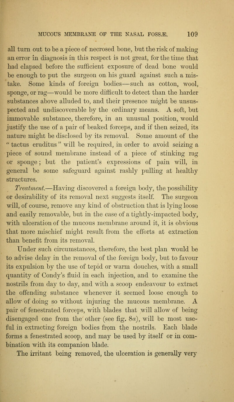 all turn out to be a piece of necrosed bone, but the risk of making an error in diagnosis in this respect is not great, for the time that had elapsed before the sufficient exposure of dead bone would be enough to put the surgeon on his guard against such a mis- take. Some kinds of foreign bodies—such as cotton, wool, sponge, or rag—would be more difficult to detect than the harder substances above alluded to, and their presence might be unsus- pected and undiscoverable by the ordinary means. A soft, but immovable substance, therefore, in an unusual position, would justify the use of a pair of beaked forceps, and if then seized, its nature might be disclosed by its removal. Some amount of the  tactus eruditus  will be required, in order to avoid seizing a piece of sound membrane instead of a piece of stinking rag or sponge; but the patient's expressions of pain will, in general be some safeguard against rashly pulling at healthy structures. Treatment.—Having discovered a foreign body, the possibility or desirability of its removal next suggests itself. The surgeon will, of course, remove any kind of obstruction that is lying loose and easily removable, but in the case of a tightly-impacted body, with ulceration of the mucous membrane around it, it is obvious that more mischief might result from the efforts at extraction than benefit from its removal. Under such circumstances, therefore, the best plan would be to ad\T.se delay in the removal of the foreign body, but to favour its expulsion by the use of tepid or warm douches, with a small quantity of Condy's fluid in each injection, and to examine the nostrils from day to day, and with a scoop endeavour to extract the offending substance whenever it seemed loose enough to allow of doing so without injuring the mucous membrane. A pair of fenestrated forceps, with blades that will allow of being disengaged one from the other (see fig. 8a), will be most use- ful in extractino' foreim bodies from the nostrils. Each blade forms a fenestrated scoop, and may be used by itself or in com- bination with its companion blade. The irritant being removed, the ulceration is generally very