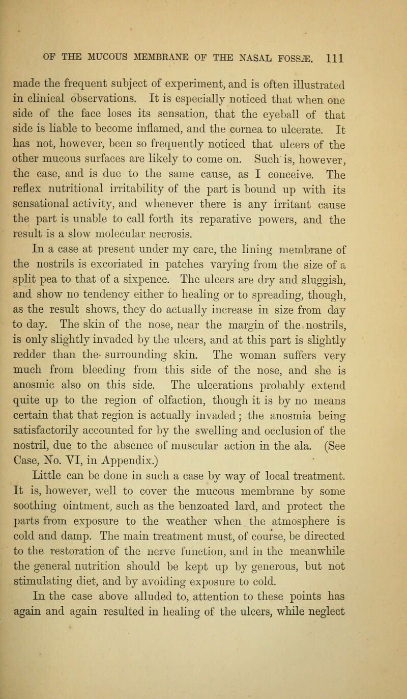 made the frequent subject of experiment, and is often illustrated in clinical observations. It is especially noticed tbat when one side of tne face loses its sensation, that the eyeball of that side is liable to become inflamed, and the cornea to ulcerate. It has not, however, been so frequently noticed that ulcers of the other mucous surfaces are likely to come on. Such is, however, the case, and is due to the same cause, as I conceive. The reflex nutritional irritability of the part is bound up Avith its sensational activity, and whenever there is any irritant cause the part is unable to caU forth its reparative powers, and the result is a slow molecular necrosis. In a case at present under my care, the lining membrane of the nostrils is excoriated in patches varying from the size of a spht pea to that of a sixpence. The ulcers are dry and sluggish, and show no tendency either to healing or to spreading, though, as the result shows, they do actually increase in size from day to day. The skin of the nose, near the margin of the nostrils, is only slightly invaded by the ulcers, and at this part is shghtly redder than the- surrounding skin. The woman suffers very much from bleeding from this side of the nose, and she is anosmic also on this side. The ulcerations probably extend quite up to the region of olfaction, though it is by no means certain that that region is actually invaded; the anosmia being satisfactorily accounted for by the swelling and occlusion of the nostril, due to the absence of muscular action in the ala. (See Case, N'o. YI, in Appendix.) Little can be done in such a case by way of local treatment. It is, however, well to cover the mucous membrane by some soothing ointment, such as the benzoated lard, and protect the parts from exposure to the weather when the atmosphere is cold and damp. The main treatment must, of course, be directed to the restoration of the nerve function, and in the meanwhile the general nutrition should be kept up by generous, but not stimulating diet, and by avoiding exposure to cold. In the case above alluded to, attention to these points has again and again resulted in healing of the ulcers, while neglect