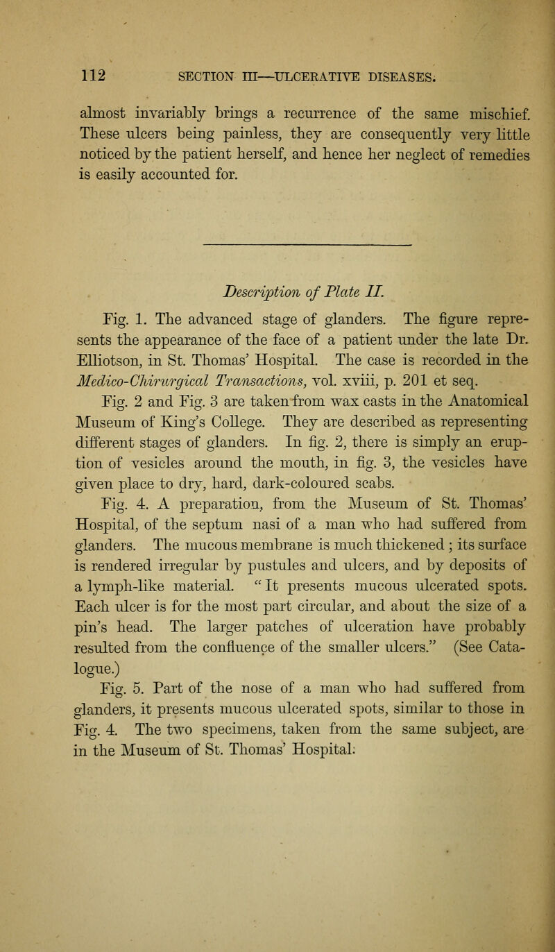 almost invariably brings a recurrence of the same miscMef. These nlcers being painless, they are consequently very little noticed by the patient herseK, and hence her neglect of remedies is easily accounted for. Description of Plate II. Fig. 1. The advanced stage of glanders. The figure repre- sents the appearance of the face of a patient under the late Dr. Elliotson, in St. Thomas' Hospital. The case is recorded in the Medico-CJiirurgiccd Transactions, vol. xviii, p. 201 et seq. Fiej. 2 and Fio-. 3 are taken from wax casts in the Anatomical Museum of King's College. They are described as representing different stages of glanders. In fig. 2, there is simply an erup- tion of vesicles around the mouth, in fig. 3, the vesicles have given place to dry, hard, dark-coloured scabs. Fig. 4. A preparation, from the Museum of St. Thomas' Hospital, of the septum nasi of a man who had suffered from glanders. The mucous membrane is much thickened; its surface is rendered irregular by pustules and ulcers, and by deposits of a lymph-like material.  It presents mucous ulcerated spots. Each ulcer is for the most part circular, and about the size of a pin's head. The larger patches of ulceration have probably resulted from the confluence of the smaller ulcers. (See Cata- logue.) Fig. 5. Part of the nose of a man who had suffered from glanders, it presents mucous ulcerated spots, similar to those in Fig. 4. The two specimens, taken from the same subject, are in the Museum of St. Thomas' Hospital: