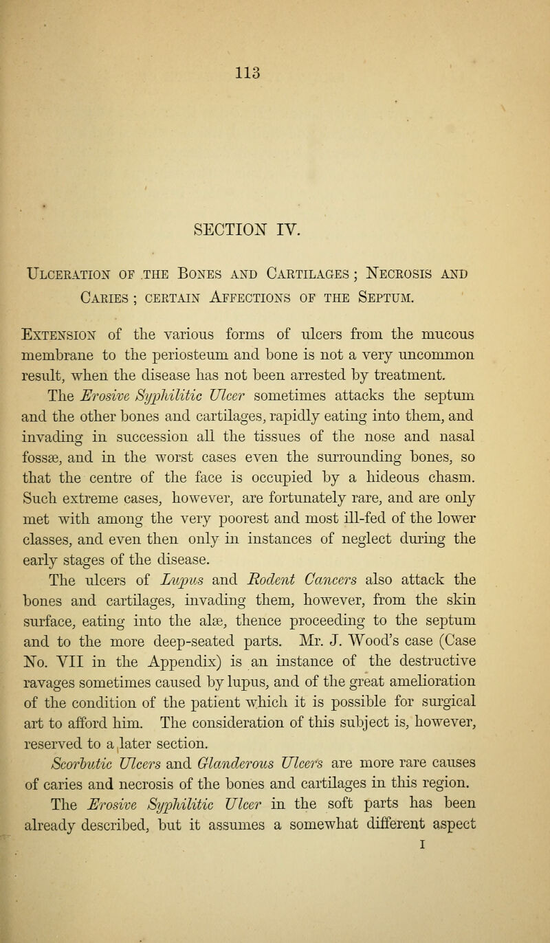 SECTION IV. Ulceratiox of the Bones and Cartilages ; ISTeceosis and Caeies ; ceetain Affections of the Septum. Extension of tlie various forms of ulcers from tlie mucous membrane to tlie periosteum and bone is not a very uncommon result, when the disease has not been arrested by treatment. The Erosive Sypliilitic Ulcer sometimes attacks the septum and the other bones and cartilages, rapidly eating into them, and invadino- in succession all the tissues of the nose and nasal fossse, and in the worst cases even the surrounding bones, so that the centre of the face is occupied by a hideous chasm. Such extreme cases, however, are fortunately rare, and are only met with among the very poorest and most ill-fed of the lower classes, and even then only in instances of neglect during the early stages of the disease. The ulcers of Lupus and Rodent Cancers also attack the bones and cartilages, invading them, however, from the skin surface, eating into the alee, thence proceeding to the septum and to the more deep-seated parts. Mr. J. Wood's case (Case ]No. YII in the Appendix) is an instance of the destructive ravages sometimes caused by lupus, and of the great amelioration of the condition of the patient which it is possible for surgical art to afford him. The consideration of this subject is, however, reserved to a ,later section. Scorhutic Ulcers and Glanderous Ulcers are more rare causes of caries and necrosis of the bones and cartilages in this region. The Erosive Syijliilitic Ulcer in the soft parts has been already described, but it assumes a somewhat different aspect I