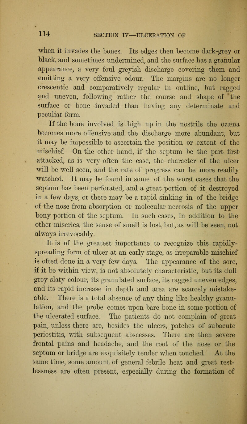 when it invades the bones. Its edges then become dark-grey or black, and sometimes undermined, and the surface has a granular appearance, a very foul greyish discharge covering them and emitting a very offensive odour. The margins are no longer crescentic and comparatively regular in outline, but ragged and uneven, following rather the course and shape of 'the surface or bone invaded than having any determinate and peculiar form. If the bone involved is high up in the nostrils the ozsena becomes more offensive and the discharge more abundant, but it may be impossible to ascertain the position or extent of the mischief. On the other hand, if the septum be the part first attacked, as is very often the case, the character of the ulcer will be well seen, and the rate of progress can be more readily watched. It may be found in some of the worst cases that the septum has been perforated, and a great portion of it destroyed in a few days, or there may be a rapid sinking in of the bridge of the nose from absorption or molecular necrosis of the upper bony portion of the septum. In such cases, in addition to the other miseries, the sense of smell is lost, but, as will be seen, not always irrevocably. It is of the greatest importance to recognize this rapidly- spreading form of ulcer at an early stage, as irreparable mischief is often done in a very few days. The appearance of the sore, if it be within view, is not absolutely characteristic, but its dull grey slaty colour, its granulated surface, its ragged uneven edges, and its rapid increase in depth and area are scarcely mistake- able. There is a total absence of any thing hke healthy granu- lation, and the probe comes upon bare bone in some portion of the ulcerated surface. The patients do not complain of great pain, unless there are, besides the ulcers, patches of subacute periostitis, with subsequent abscesses. There are then severe frontal pains and headache, and the root of the nose or the septum or bridge are exquisitely tender when touched. At the same time, some amount of general febrile heat and great rest- lessness are often present, especially during the formation of