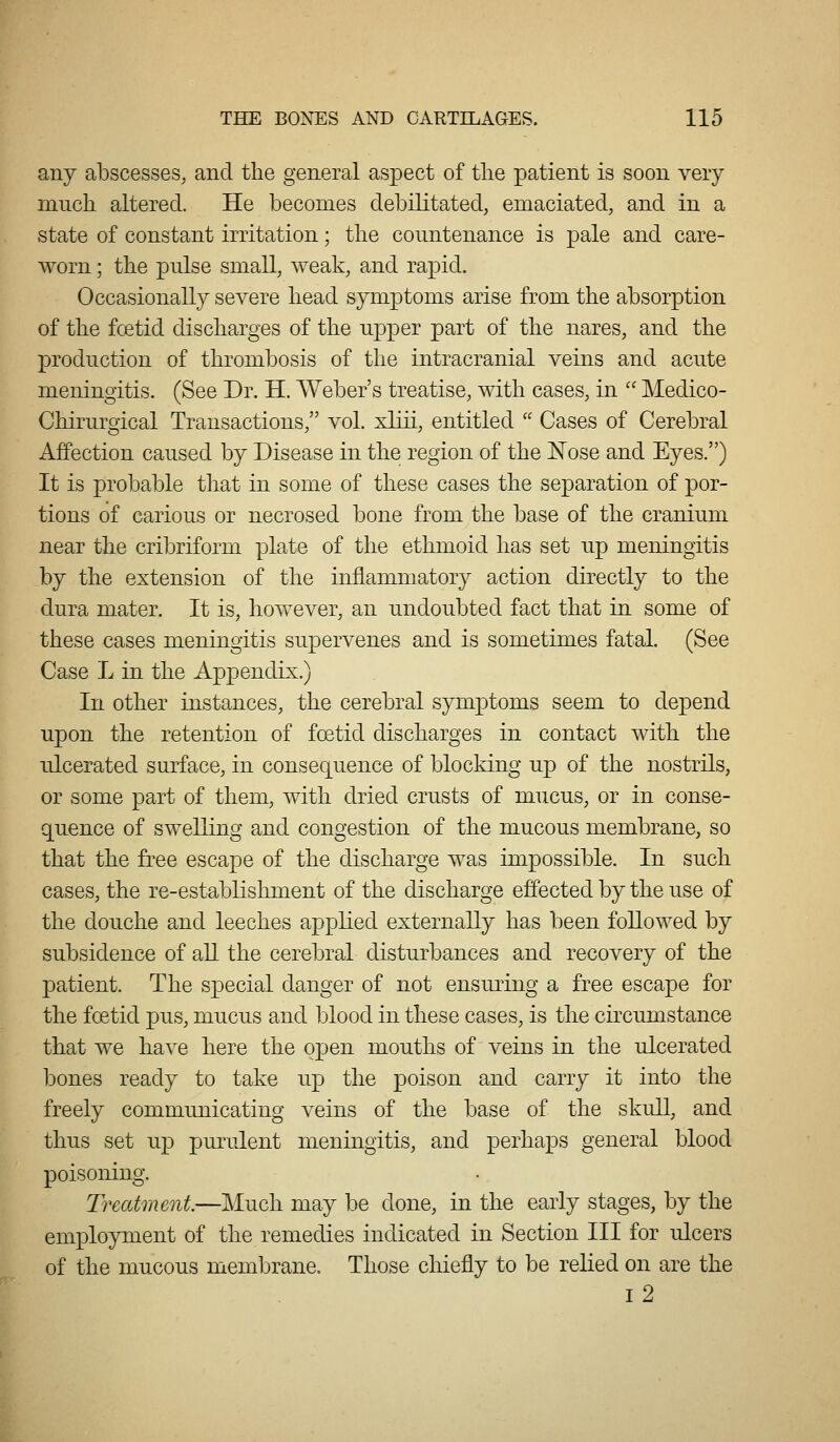 any abscesses, and the general aspect of tlie patient is soon very nincli altered. He becomes debilitated, emaciated, and in a state of constant irritation; the countenance is pale and care- worn ; the pulse small, weak, and rapid. Occasionally severe head symptoms arise from the absorption of the fcetid discharges of the upper part of the nares, and the production of thrombosis of the intracranial veins and acute meningitis. (See Dr. H. Weber's treatise, with cases, in  Medico- Chirurgical Transactions, vol. xliii, entitled '' Cases of Cerebral Affection caused by Disease in the region of the Nose and Eyes.) It is probable that in some of these cases the separation of por- tions of carious or necrosed bone from the base of the cranium near the cribriform plate of the ethmoid has set up meningitis by the extension of the inflammatory action directly to the dura mater. It is, however, an undoubted fact that in some of these cases meningitis supervenes and is sometimes fatal. (See Case L in the Appendix.) In other instances, the cerebral symptoms seem to depend upon the retention of foetid discharges in contact with the ulcerated surface, in consequence of blocking up of the nostrils, or some part of them, with dried crusts of mucus, or in conse- quence of swelling and congestion of the mucous membrane, so that the free escape of the discharge was impossible. In such cases, the re-establishment of the discharge effected by the use of the douche and leeches applied externally has been followed by subsidence of all the cerebral disturbances and recovery of the patient. The sx3ecial danger of not ensuring a free escape for the foetid pus, mucus and blood in these cases, is the circumstance that we have here the open mouths of veins in the ulcerated bones ready to take up the poison and carry it into the freely communicating veins of the base of the skull, and thus set up purulent meningitis, and perhaps general blood ning. Treatment—Much may be done, in the early stages, by the employment of the remedies indicated in Section III for ulcers of the mucous membrane. Those cliiefly to be relied on are the i2 poiso^^^