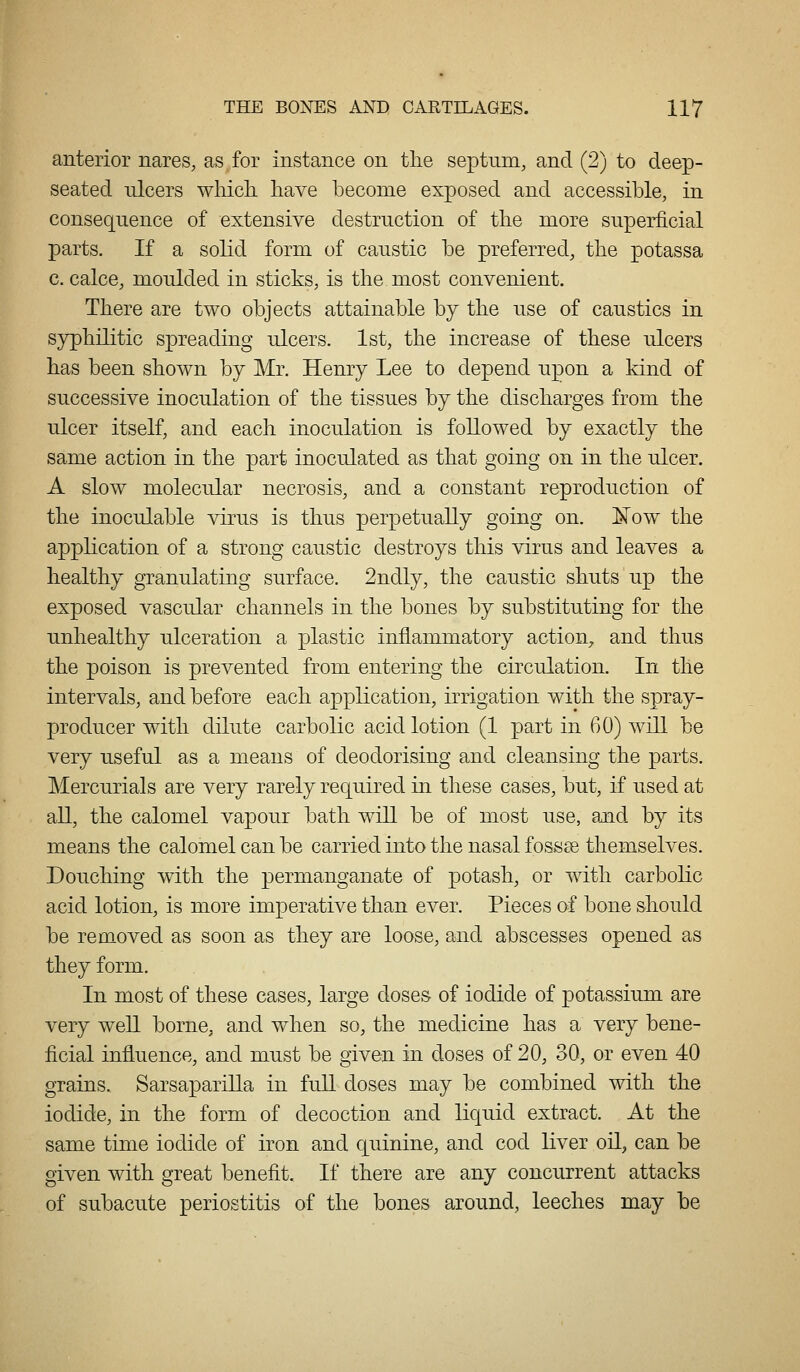 anterior nares, as for instance on the septum, and (2) to deep- seated nlcers wliicli liave become exposed and accessible, in consequence of extensive destruction of the more superficial parts. If a solid form of caustic be preferred, the potassa c. calce, moulded in sticks, is the most convenient. There are two objects attainable by the use of caustics in syphilitic spreading ulcers. 1st, the increase of these ulcers has been shown by Mr. Henry Lee to depend upon a kind of successive inoculation of the tissues by the discharges from the ulcer itself, and each inoculation is followed by exactly the same action in the part inoculated as that going on in the ulcer. A slow molecular necrosis, and a constant reproduction of the inoculable virus is thus perpetually going on. ¥ow the application of a strong caustic destroys this virus and leaves a healthy granulating surface. 2ndly, the caustic shuts up the exposed vascular channels in the bones by substituting for the unhealthy ulceration a plastic inflammatory action, and thus the poison is prevented from entering the circulation. In the intervals, and before each application, irrigation with the spray- producer with dilute carbolic acid lotion (1 part in 60) will be very useful as a means of deodorising and cleansing the parts. Mercurials are very rarely required in these cases, but, if used at all, the calomel vapour bath will be of most use, and by its means the calomel can be carried into the nasal fossae themselves. Douching with the permanganate of potash, or with carbolic acid lotion, is more imperative than ever. Pieces of bone should be removed as soon as they are loose, and abscesses opened as they form. In most of these cases, large dose& of iodide of potassium are very w^ell borne, and when so, the medicine has a very bene- ficial influence, and must be given in doses of 20, 30, or even 40 grains. SarsapariUa in full doses may be combined with the iodide, in the form of decoction and liquid extract. At the same time iodide of iron and cjuinine, and cod liver oil, can be given with great benefit. If there are any concurrent attacks of subacute periostitis of the bones around, leeches may be