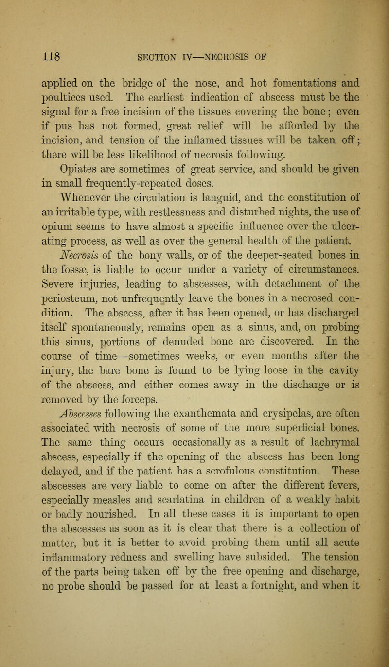 appUed on the bridge of the nose, and hot fomentations and poultices used. The earliest indication of abscess must be the signal for a free incision of the tissues covering the bone; even if pus has not formed, great relief will be afforded by the incision, and tension of the inflamed tissaes will be taken off; there will be less likelihood of necrosis following. Opiates are sometimes of great service, and should be given in small frequently-repeated doses. Whenever the circulation is languid, and the constitution of an irritable type, with restlessness and disturbed nights, the use of opium seems to have almost a specific influence over the ulcer- ating process, as well as over the general health of the patient. Necrosis of the bony walls, or of the deeper-seated bones in the fossge, is liable to occur under a variety of circumstances. Severe injuries, leading to abscesses, with detachment of the periosteum, not unfrequently leave the bones in a necrosed con- dition. The abscess, after it has been opened, or has discharged itself spontaneously, remains open as a sinus, and, on probing this sinus, portions of denuded bone are discovered. In the course of time—sometimes weeks, or even months after the injury, the bare bone is found to be lying loose in the cavity of the abscess, and either comes away in the discharge or is removed by the forceps. Abscesses following the exanthemata and erysipelas, are often associated with necrosis of some of the more superficial bones. The same thing occurs occasionally as a result of lachrymal abscess, especially if the opening of the abscess has been long delayed, and if the patient has a scrofulous constitution. These abscesses are very liable to come on after the different fevers, especially measles and scarlatina in children of a weakly habit or badly nourished. In all these cases it is important to open the abscesses as soon as it is clear that there is a collection of matter, but it is better to avoid probing them until all acute inflammatory redness and swelling have subsided. The tension of the parts being taken off by the free opening and discharge, no probe should be passed for at least a fortnight, and when it