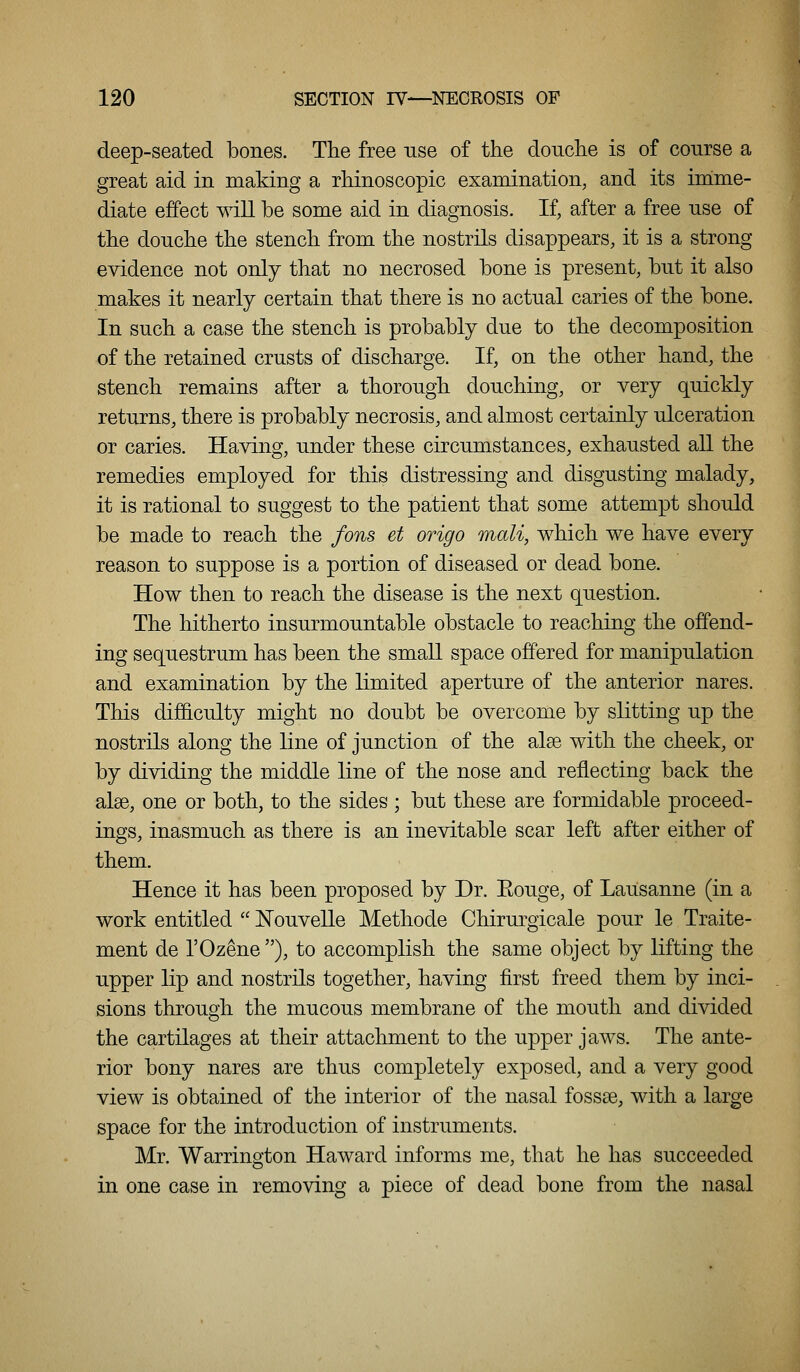 deep-seated bones. The free use of the douche is of course a great aid in making a rhinoscopic examination, and its imme- diate effect will be some aid in diagnosis. If, after a free use of the douche the stench from the nostrils disappears, it is a strong evidence not only that no necrosed bone is present, but it also makes it nearly certain that there is no actual caries of the bone. In such a case the stench is probably due to the decomposition of the retained crusts of discharge. If, on the other hand, the stench remains after a thorough douching, or very quickly returns, there is probably necrosis, and almost certainly ulceration or caries. Having, under these circumstances, exhausted all the remedies employed for this distressing and disgusting malady, it is rational to suggest to the patient that some attempt should be made to reach the fons et origo mail, which we have every reason to suppose is a portion of diseased or dead bone. How then to reach the disease is the next question. The hitherto insurmountable obstacle to reaching the offend- ing sequestrum has been the small space offered for manipulation and examination by the limited aperture of the anterior nares. This difficulty might no doubt be overcome by slitting up the nostrils along the line of junction of the alse with the cheek, or by dividing the middle line of the nose and reflecting back the alse, one or both, to the sides ; but these are formidable proceed- ings, inasmuch as there is an inevitable scar left after either of them. Hence it has been proposed by Dr. Eouge, of Lausanne (in a work entitled  Nouvelle Methode Chirurgicale pour le Traite- ment de I'Ozene), to accomplish the same object by lifting the upper lip and nostrils together, having first freed them by inci- sions through the mucous membrane of the mouth and divided the cartilages at their attachment to the upper jaws. The ante- rior bony nares are thus completely exposed, and a very good view is obtained of the interior of the nasal fossse, with a large space for the introduction of instruments. Mr. Warrington Haward informs me, that he has succeeded in one case in removing a piece of dead bone from the nasal