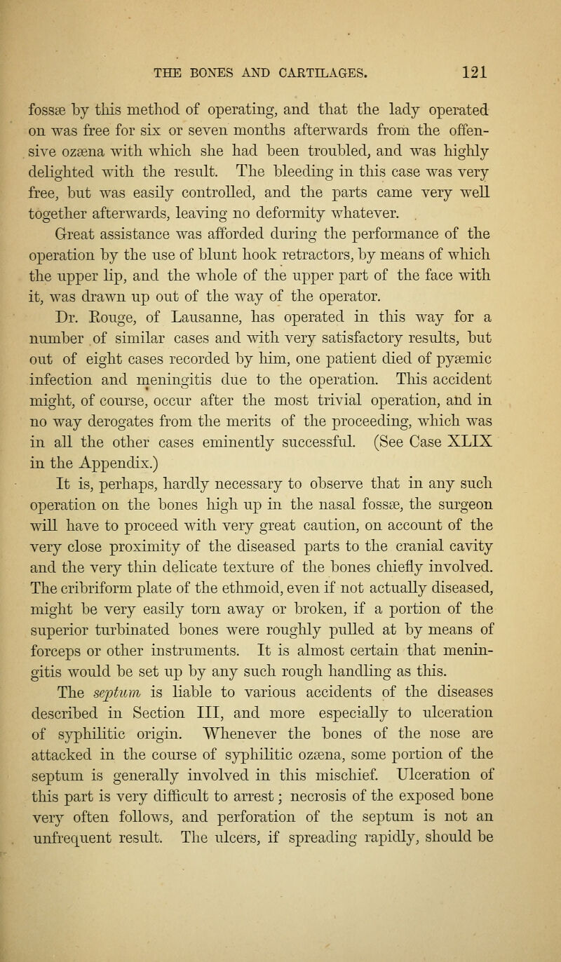 fossae by this metliod of operating, and that the lady operated on was free for six or seven months afterwards from the offen- sive ozsena with which she had been troubled, and was higiily delighted with the result. The bleeding in this case was very free, but was easily controlled, and the parts came very well together afterwards, leaving no deformity whatever. Great assistance was afforded during the performance of the operation by the use of blunt hook retractors, by means of which the upper lip, and the whole of the upper part of the face with it, was drawn up out of the way of the operator. Dr. Eouge, of Lausanne, has operated in this way for a number of similar cases and with very satisfactory results, but out of eight cases recorded by him, one patient died of pysemic infection and meningitis due to the operation. This accident might, of course, occur after the most trivial operation, atid in no way derogates from the merits of the proceeding, which was in all the other cases eminently successful. (See Case XLIX in the Appendix.) It is, perhaps, hardly necessary to observe that in any such operation on the bones high up in the nasal fossae, the surgeon will have to proceed with very great caution, on account of the very close proximity of the diseased parts to the cranial cavity and the very thin delicate texture of the bones chiefly involved. The cribriform plate of the ethmoid, even if not actually diseased, might be very easily torn away or broken, if a portion of the superior turbinated bones were roughly pulled at by means of forceps or other instruments. It is almost certain that menin- gitis would be set up by any such rough handling as this. The septum is liable to various accidents of the diseases described in Section III, and more especially to ulceration of syphilitic origin. Whenever the bones of the nose are attacked in the course of syphilitic ozaena, some portion of the septum is generally involved in this mischief. Ulceration of this part is very difficult to arrest; necrosis of the exposed bone very often follows, and perforation of the septum is not an unfrequent result. The ulcers, if spreading rapidly, should be