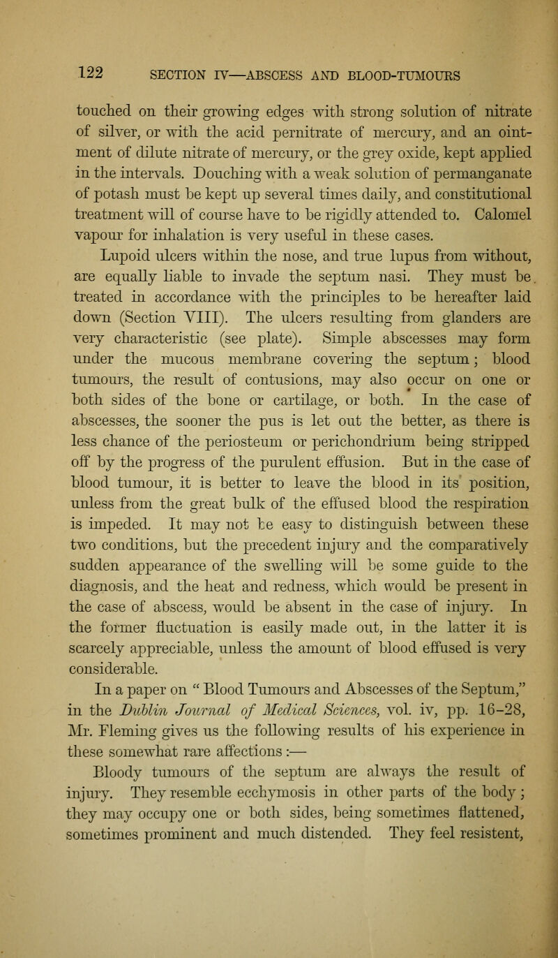 touched on tlieir growing edges with strong solution of nitrate of silver, or with the acid per nitrate of mercury, and an oint- ment of dilute nitrate of mercury, or the grey oxide, kept applied in the intervals. Douching with a weak solution of permanganate of ]3otash must be kept up several times daily, and constitutional treatment will of com\se have to be rigidly attended to. Calomel YSLpowa for inhalation is very useful in these cases. Lupoid ulcers within the nose, and true lupus from without, are equally liable to invade the septum nasi. They must be. treated in accordance with the principles to be hereafter laid down (Section YIII). The ulcers resulting from glanders are very characteristic (see plate). Simple abscesses may form under the mucous membrane covering the septum; blood tumours, the result of contusions, may also occur on one or both sides of the bone or cartilage, or both. In the case of abscesses, the sooner the pus is let out the better, as there is less chance of the periosteum or perichondrium being stripped off by the progress of the purulent effusion. But in the case of blood tumour, it is better to leave the blood in its position, unless from the great bulk of the effused blood the respiration is impeded. It may not be easy to distinguish between these two conditions, but the precedent injury and the comparatively sudden ap^oearance of the swelling will be some guide to the diagnosis, and the heat and redness, which would be present in the case of abscess, would be absent in the case of injury. In the former fluctuation is easily made out, in the latter it is scarcely appreciable, unless the amount of blood effused is very considerable. In a paper on  Blood Tumours and Abscesses of the Septum, in the DuUin Journal of Medical Sciences, vol. iv, pp. 16-28, Mr. Fleming gives us the following results of his experience in these somewhat rare affections :— Bloody tumours of the septum are always the result of injury. They resemble ecchymosis in other parts of the body ; they may occupy one or both sides, being sometimes flattened, sometimes prominent and much distended. They feel resistent,