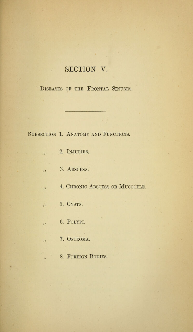 SECTION V. Diseases op the Frontal Sinuses. Subsection 1. Anatomy and Functions. „ 2. Injuries. „ 3. Abscess. „ 4. Chronic Abscess or Mucocele, „ 5. Cysts. „ 6. Polypi. „ 7. Osteoma.