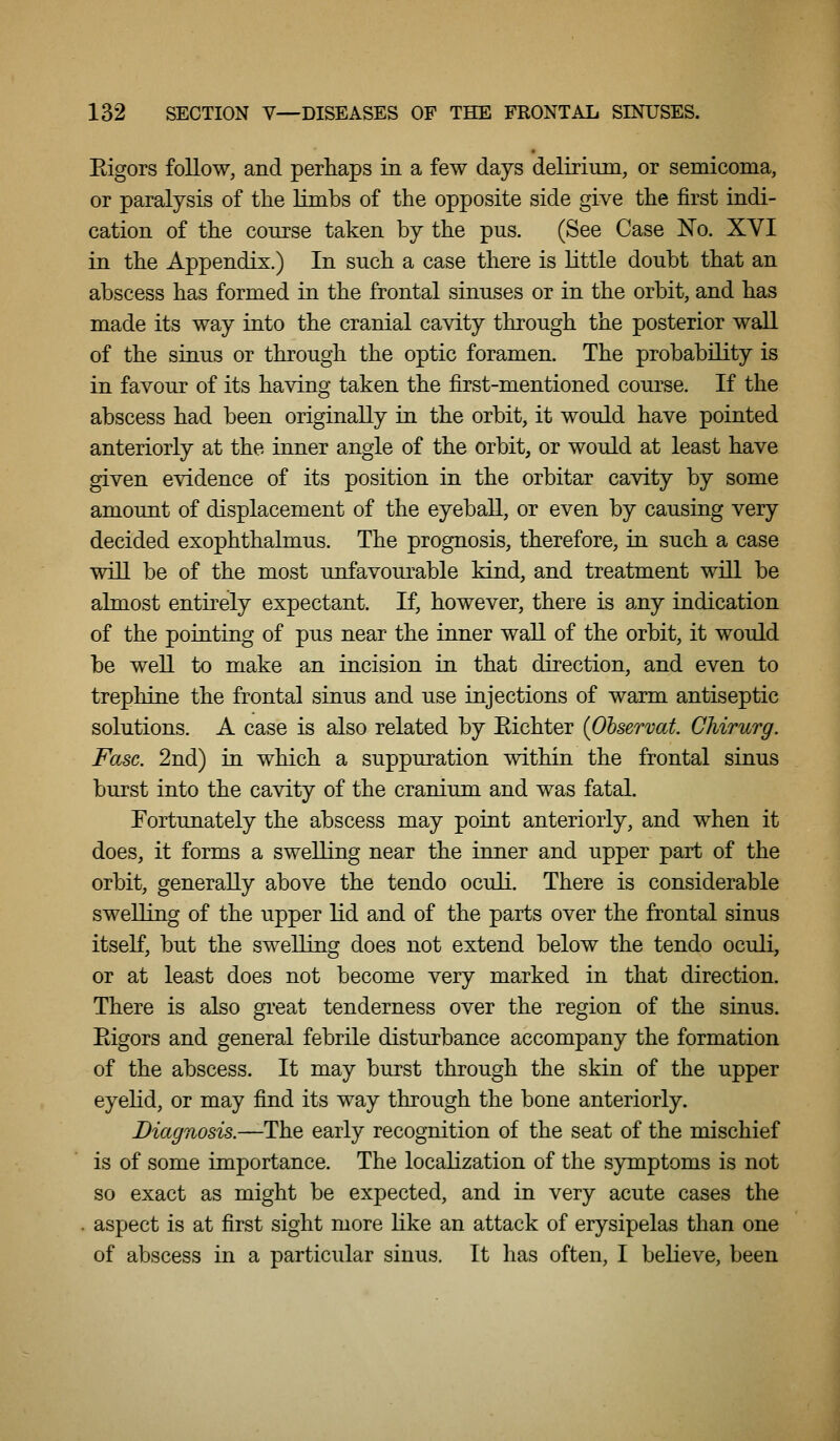 Eigors follow, and perhaps in a few days delirium, or semicoma, or paralysis of the limbs of the opposite side give the first indi- cation of the course taken by the pus. (See Case No. XVI in the Appendix.) In such a case there is little doubt that an abscess has formed in the frontal sinuses or in the orbit, and has made its way into the cranial cavity through the posterior wall of the sinus or through the optic foramen. The probability is in favour of its having taken the first-mentioned course. If the abscess had been originally in the orbit, it would have pointed anteriorly at the inner angle of the orbit, or would at least have given evidence of its position in the orbitar cavity by some amount of displacement of the eyeball, or even by causing very decided exophthalmus. The prognosis, therefore, in such a case will be of the most unfavoui^able kind, and treatment will be almost entirely expectant. If, however, there is any indication of the pointing of pus near the inner wall of the orbit, it would be well to make an incision in that direction, and even to trephine the frontal sinus and use injections of warm antiseptic solutions. A case is also related by Eichter (Observat. Chirurg. Fasc. 2nd) in which a suppuration within the frontal sinus burst into the cavity of the cranium and was fatal. Fortunately the abscess may point anteriorly, and when it does, it forms a swelling near the inner and upper part of the orbit, generally above the tendo oculi. There is considerable swelling of the upper lid and of the parts over the frontal sinus itself, but the swelling does not extend below the tendo oculi, or at least does not become very marked in that direction. There is also great tenderness over the region of the sinus. Eigors and general febrile disturbance accompany the formation of the abscess. It may burst through the skin of the upper eyelid, or may find its way through the bone anteriorly. Diagnosis.—The early recognition of the seat of the mischief is of some importance. The localization of the symptoms is not so exact as might be expected, and in very acute cases the aspect is at first sight more like an attack of erysipelas than one of abscess in a particular sinus. It has often, I believe, been