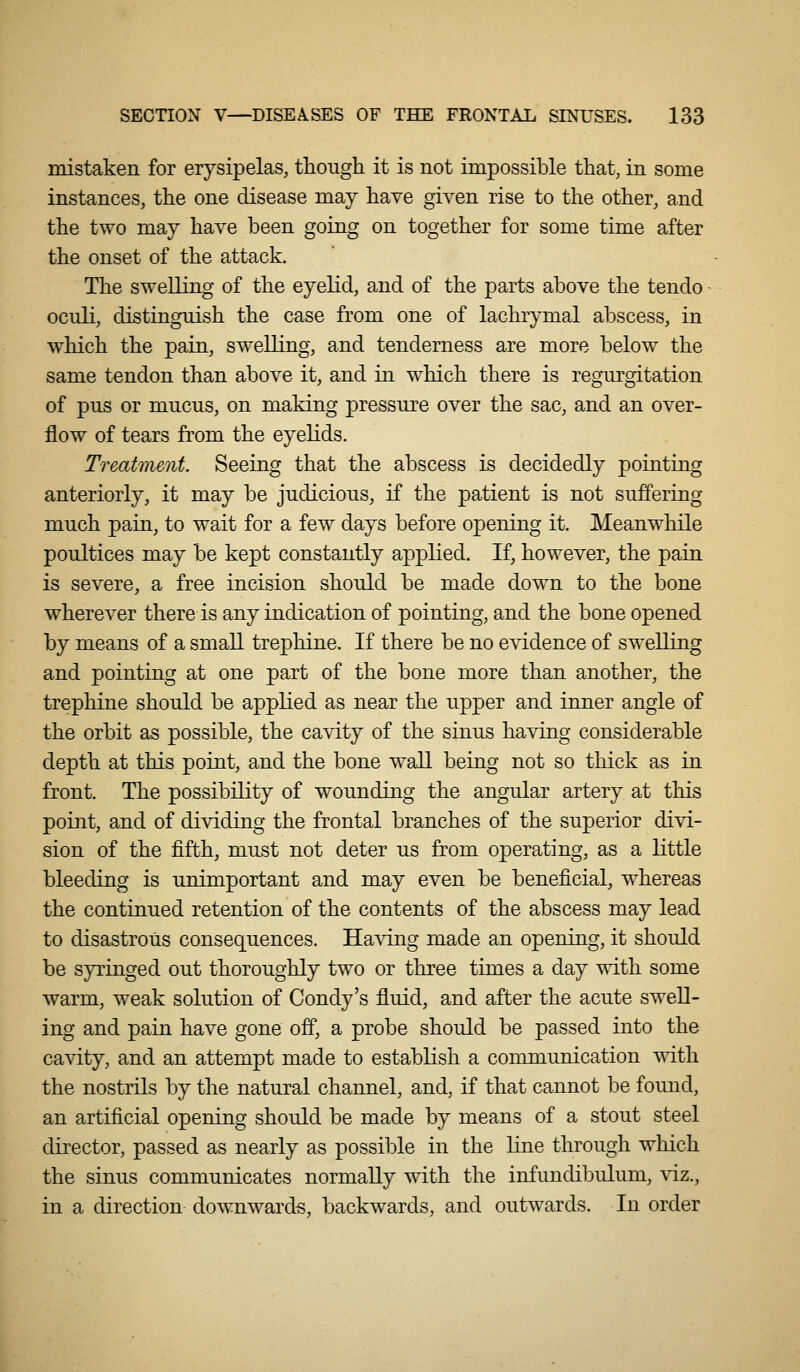 mistaken for erysipelas, though it is not impossible that, in some instances, the one disease may have given rise to the other, and the two may have been going on together for some time after the onset of the attack. The swelling of the eyelid, and of the parts above the tendo oculi, distinguish the case from one of lachrymal abscess, in which the pain, swelling, and tenderness are more below the same tendon than above it, and in which there is regurgitation of pus or mucus, on making pressure over the sac, and an over- flow of tears from the eyelids. Treatment. Seeing that the abscess is decidedly pointing anteriorly, it may be judicious, if the patient is not suffering much pain, to wait for a few days before opening it. Meanwhile poultices may be kept constantly applied. If, however, the pain is severe, a free incision should be made down to the bone wherever there is any indication of pointing, and the bone opened by means of a small trephine. If there be no evidence of swelling and pointing at one part of the bone more than another, the trephine should be applied as near the upper and inner angle of the orbit as possible, the cavity of the sinus having considerable depth at this point, and the bone wall being not so thick as in front. The possibility of wounding the angular artery at this point, and of dividing the frontal branches of the superior divi- sion of the fifth, must not deter us from operating, as a little bleeding is unimportant and may even be beneficial, whereas the continued retention of the contents of the abscess may lead to disastrous consequences. Having made an opening, it should be syringed out thoroughly two or three times a day with some warm, weak solution of Condy's fluid, and after the acute swell- ing and pain have gone off, a probe should be passed into the cavity, and an attempt made to establish a communication with the nostrils by the natural channel, and, if that cannot be foimd, an artificial opening should be made by means of a stout steel director, passed as nearly as possible in the line through which the sinus communicates normally with the infundibulum, viz., in a direction dowTiwards, backwards, and outwards. In order
