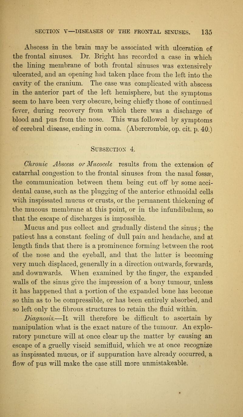 Abscess in the brain may be associated with ulceration of the frontal sinuses. Dr. Bright has recorded a case in which the lining membrane of both frontal sinuses was extensively ulcerated, and an opening had taken place from the left into the cavity of the cranium. The case was complicated with abscess in the anterior part of the left hemisphere, but the symptoms seem to have been very obscure, being chiefly those of continued fever, during recoA^ery from which there was a discharge of blood and pus from the nose. This was followed by symptoms of cerebral disease, ending in coma. (Abercrombie, op. cit. p. 40.) Subsection 4. Chronic Abscess or Mucocele results from the extension of catarrhal congestion to the frontal sinuses from the nasal fossae, the communication between them being cut off by some acci- dental cause, such as the plugging of the anterior ethmoidal cells mth inspissated mucus or crusts, or the permanent thickening of the mucous membrane at this point, or in the infundibulum, so that the escape of discharges is impossible. Mucus and pus collect and gradually distend the sinus; the patieat has a constant feeling of dull pain and headache, and at length finds that there is a prominence forming between the root of the nose and the eyeball, and that the latter is becoming very much displaced, generally in a direction outwards, forwards, and downwards. When examined by the finger, the expanded walls of the sinus give the impression of a bony tumour, unless it has happened that a portion of the expanded bone has become so thin as to be compressible, or has been entirely absorbed, and so left only the fibrous structures to retain the fluid ^vithin. Diagnosis.—It will therefore be difficult to ascertain by manipulation what is the exact nature of the tumour. An explo- ratory puncture will at once clear- up the matter by causing an escape of a gruelly viscid semifluid, which we at once recognize as inspissated mucus, or if suppuration have already occurred, a flow of pus will make the case still more unmistakeable.