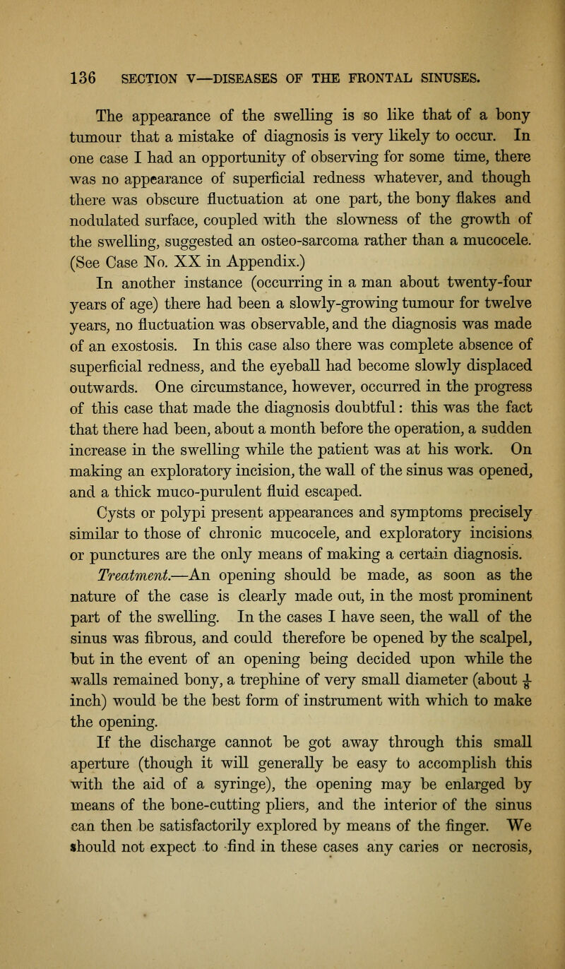 The appearance of the swelling is so like that of a bony- tumour that a mistake of diagnosis is very likely to occur. In one case I had an opportunity of observing for some time, there was no appearance of superficial redness whatever, and though there was obscure fluctuation at one part, the bony flakes and nodulated surface, coupled with the slowness of the growth of the swelling, suggested an osteo-sarcoma rather than a mucocele. (See Case No. XX in Appendix.) In another instance (occurring in a man about twenty-four years of age) there had been a slowly-growing tumour for twelve years, no fluctuation was observable, and the diagnosis was made of an exostosis. In this case also there was complete absence of superficial redness, and the eyeball had become slowly displaced outwards. One circumstance, however, occurred in the progress of this case that made the diagnosis doubtful: this was the fact that there had been, about a month before the operation, a sudden increase in the swelling while the patient was at his work. On making an exploratory incision, the wall of the sinus was opened, and a thick muco-purulent fluid escaped. Cysts or polypi present appearances and s3riiiptoms precisely similar to those of chronic mucocele, and exploratory incisions or punctures are the only means of making a certain diagnosis. Treatment.—An opening should be made, as soon as the nature of the case is clearly made out, in the most prominent part of the swelling. In the cases I have seen, the wall of the sinus was fibrous, and could therefore be opened by the scalpel, but in the event of an opening being decided upon while the walls remained bony, a trephine of very small diameter (about J- inch) would be the best form of instrument with which to make the opening. If the discharge cannot be got away through this small aperture (though it will generally be easy to accomplish this with the aid of a syringe), the opening may be enlarged by means of the bone-cutting pliers, and the interior of the sinus can then be satisfactorily explored by means of the finger. We should not expect to -find in these cases any caries or necrosis,