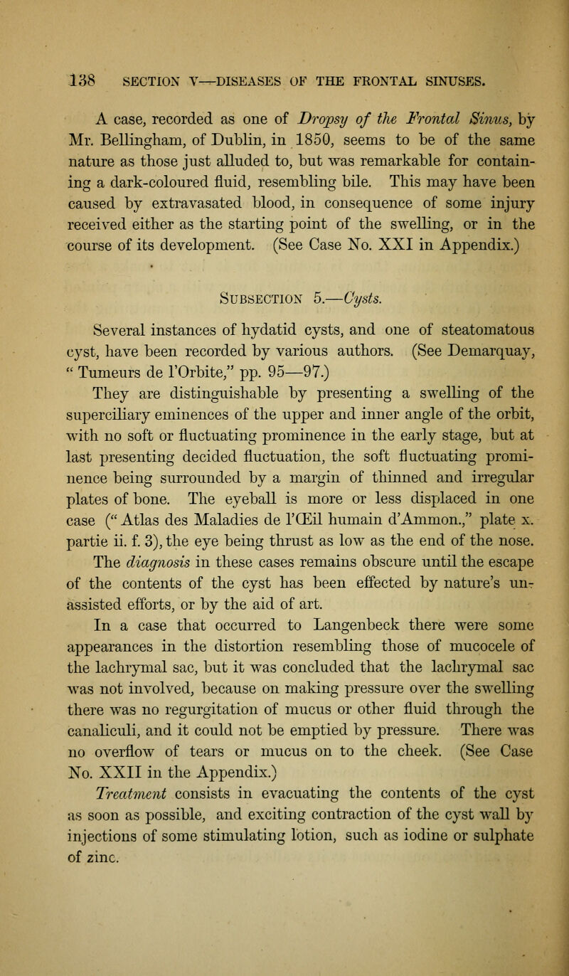 A case, recorded as one of Dropsy of the Frontal Sinus, by Mr. Bellingham, of Dublin, in 1850, seems to be of the same nature as those just alluded to, but was remarkable for contain- ing a dark-coloured fluid, resembling bile. This may have been caused by extravasated blood, in consequence of some injury received either as the starting point of the swelling, or in the course of its development. (See Case No. XXI in Appendix.) Subsection 5.—Cysts. Several instances of hydatid cysts, and one of steatomatous cyst, have been recorded by various authors. (See Demarquay,  Tumeurs de I'Orbite, pp. 95—97.) They are distinguishable by presenting a swelling of the superciliary eminences of the upper and inner angle of the orbit, with no soft or fluctuating prominence in the early stage, but at last presenting decided fluctuation, the soft fluctuating promi- nence being surrounded by a margin of thinned and irregular plates of bone. The eyeball is more or less displaced in one case ( Atlas des Maladies de I'CEil humain d'Ammon., plate x. partie ii. f. 3), the eye being thrust as low as the end of the nose. The diagnosis in these cases remains obscure until the escape of the contents of the cyst has been effected by nature's un- assisted efforts, or by the aid of art. In a case that occurred to Langenbeck there were some appearances in the distortion resembling those of mucocele of the lachrymal sac, but it was concluded that the lachrjrmal sac was not involved, because on making pressure over the swelling there was no regurgitation of mucus or other fluid through the canaliculi, and it could not be emptied by pressure. There was no overflow of tears or mucus on to the cheek. (See Case No. XXII in the Appendix.) Treatment consists in evacuating the contents of the cyst as soon as possible, and exciting contraction of the cyst wall by injections of some stimulating lotion, such as iodine or sulphate of zinc.