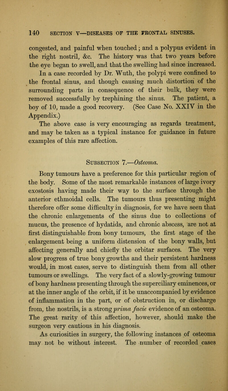congested, and painful when touched; and a polypus evident in the right nostril, &c. The history was that two years before the eye began to swell, and that the swelling had since increased. In a case recorded by Dr. Wuth, the polypi were confined to the frontal sinus, and though causing much distortion of the surrounding parts in consequence of their bulk, they were removed successfully by trephining the sinus. The patient, a boy of 10, made a good recovery. (See Case No. XXIV in the Appendix.) The above case is very encouraging as regards treatment, and may be taken as a typical instance for guidance in future examples of this rare affection. Subsection 7.—Osteoma, Bony tumours have a preference for this particular region of the body. Some of the most remarkable instances of large ivory exostosis having made their way to the surface through the anterior ethmoidal cells. The tumours thus presenting might therefore offer some difficulty in diagnosis, for we have seen that the chronic enlargements of the sinus due to collections of mucus, the presence of hydatids, and chronic abscess, are not at first distinguishable from bony tumours, the first stage of the enlargement being a uniform distension of the bony walls, but affecting generally and chiefly the orbitar surfaces. The very slow progress of true bony growths and their persistent hardness would, in most cases, serve to distinguish them from all other tumours or swellings. The very fact of a slowly-growing tumour of bony hardness presenting through the superciliary eminences, or at the inner angle of the orbit, if it be unaccompanied by evidence of inflammation in the part, or of obstruction in, or discharge from, the nostrils, is a strong prima facie evidence of an osteoma. The great rarity of this affection, however, should make the surgeon very cautious in his diagnosis. As curiosities in surgery, the following instances of osteoma may not be without interest. The number of recorded cases