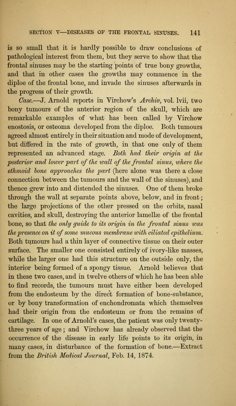 3 SECTION V—DISEASES OF THE FRONTAL SINUSES. 141 | I is so small that it is hardly possible to draw conclusions of pathological interest from them, but they serve to show that the frontal sinuses may be the starting points of true bony growths, and that in other cases the growths may commence in the ; diploe of the frontal bone, and invade the sinuses afterwards in l the progress of their growth. I Case,—J. Arnold reports in Virchow's Archiv, vol. Ivii, two ! bony tumours of the anterior region of the skull, which are remarkable examples of what has been called by Virchow I enostosis, or osteoma developed from the diploe. Both tumours \ agreed almost entirely in their situation and mode of development, j but differed in the rate of growth, in that one only of them j represented an advanced stage. Both had their origin at the ' posterior and lower part of the wall of the frontal sinus, where the ; ethmoid bone approaches the part (here alone was there a close j connection between the tumours and the wall of the sinuses), and thence grew into and distended the sinuses. One of them broke ■ through the wall at separate points above, below, and in front; . j the large projections of the other pressed on the orbits, nasal cavities, and skull, destroying the anterior lamellse of the frontal ! bone, so that the only guide to its origin in the frontal sinus was i the presence on it of some mucous membrane with ciliated epithelium. ' ; Both tumours had a thin layer of connective tissue on their outer ] surface. The smaller one consisted entirely of ivory-like masses, while the larger one had this structure on the outside only, the interior being formed of a spongy tissue. Arnold believes that I in these two cases, and in twelve others of which he has been able i to find records, the tumours must have either been developed from the endosteum by the direct formation of bone-substance, ! or by bony transformation of enchondromata which themselves i had their origin from the endosteum or from the remains of cartilage. In one of Arnold's cases, the patient was only twenty- three years of age ; and Yirchow has already observed that the ]. occurrence of the disease in early life points to its origin, in ; many cases, in disturbance of the formation of bone.—Extract | from the British Medical Journal, Feb. 14, 1874. j