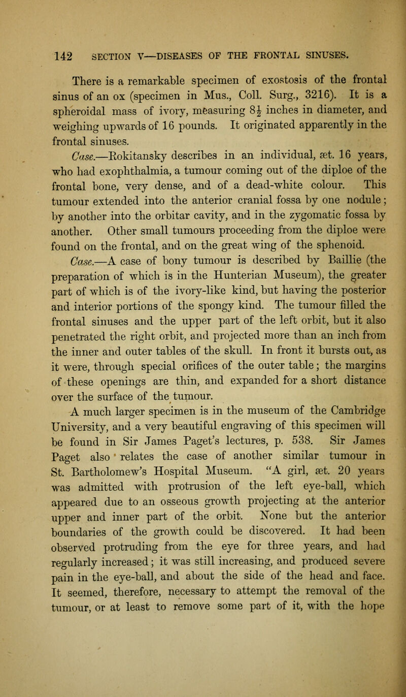 There is a remarkable specimen of exostosis of the frontal sinus of an ox (specimen in Mus., Coll. Surg., 3216). It is a spheroidal mass of ivory, measuring 8 J inches in diameter, and weighing upwards of 16 pounds. It originated apparently in the frontal sinuses. Case.—Eokitansky describes in an individual, set. 16 years, who had exophthalmia, a tumour coming out of the diploe of the frontal bone, very dense, and of a dead-white colour. This timiour extended into the anterior cranial fossa by one nodule; by another into the orbitar cavity, and in the zygomatic fossa by another. Other small tumours proceeding from the diploe were found on the frontal, and on the great wing of the sphenoid. Case.—A case of bony tumour is described by BaillLe (the preparation of which is in the Hunterian Museum), the greater part of which is of the ivory-like kind, but having the posterior and interior portions of the spongy kind. The tumour filled the frontal sinuses and the upper part of the left orbit, but it also penetrated the right orbit, and projected more than an inch from the inner and outer tables of the skull. In front it bursts out, as it were, through special orifices of the outer table; the margins of these openings are thin, and expanded for a short distance over the surface of the tumour. A much larger specimen is in the museum of the Cambridge University, and a very beautiful engraving of this specimen will be found in Sir James Paget's lectures, p. 538. Sir James Pao-et also relates the case of another similar tumour in St. Bartholomew's Hospital Museum. ''A girl, set. 20 years was admitted with protrusion of the left eye-baU, which appeared due to an osseous growth projecting at the anterior upper and inner part of the orbit. None but the anterior boundaries of the growth could be discovered. It had been observed protruding from the eye for three years, and had reo-ularly increased; it was still increasing, and produced severe pain in the eye-ball, and about the side of the head and face. It seemed, therefore, necessary to attempt the removal of the tumour, or at least to remove some part of it, with the hope