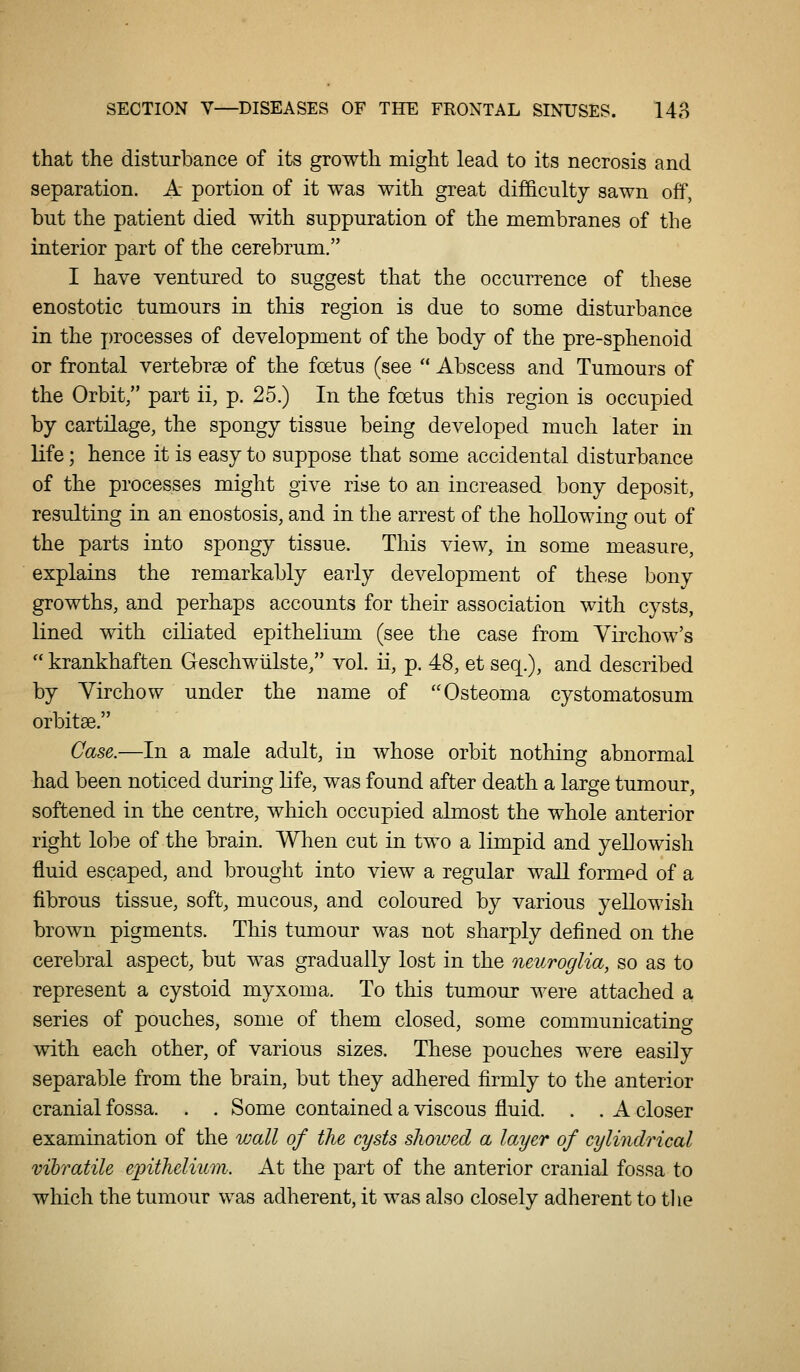 that the disturbance of its growth might lead to its necrosis and separation. A portion of it was with great difficulty sawn off, but the patient died with suppuration of the membranes of the interior part of the cerebrum. I have ventured to suggest that the occurrence of these enostotic tumours in this region is due to some disturbance in the processes of development of the body of the pre-sphenoid or frontal vertebrae of the foetus (see  Abscess and Tumours of the Orbit/' part ii, p. 25.) In the foetus this region is occupied by cartilage, the spongy tissue being developed much later in life; hence it is easy to suppose that some accidental disturbance of the processes might give rise to an increased bony deposit, resulting in an enostosis, and in the arrest of the hollowing out of the parts into spongy tissue. This view, in some measure, explains the remarkably early development of these bony growths, and perhaps accounts for their association with cysts, lined with ciliated epithelium (see the case from Virchow's  krankhaften Geschwtilste, vol. ii, p. 48, et seq.), and described by Yirchow under the name of Osteoma cystomatosum orbitse. Case.—In a male adult, in whose orbit nothing abnormal had been noticed during life, was found after death a large tumour, softened in the centre, which occupied almost the whole anterior right lobe of the brain. Wlien cut in two a limpid and yeUowish fluid escaped, and brought into view a regular waU formpd of a fibrous tissue, soft, mucous, and coloured by various yellowish brown pigments. This tumour was not sharply defined on the cerebral aspect, but was gradually lost in the neuroglia, so as to represent a cystoid myxoma. To this tumour were attached a series of pouches, some of them closed, some communicating with each other, of various sizes. These pouches were easily separable from the brain, but they adhered firmly to the anterior cranial fossa. . . Some contained a viscous fluid. . . A closer examination of the wall of the cysts showed a layer of cylindrical vihratile epithelium. At the part of the anterior cranial fossa to which the tumour was adherent, it was also closely adherent to tlie